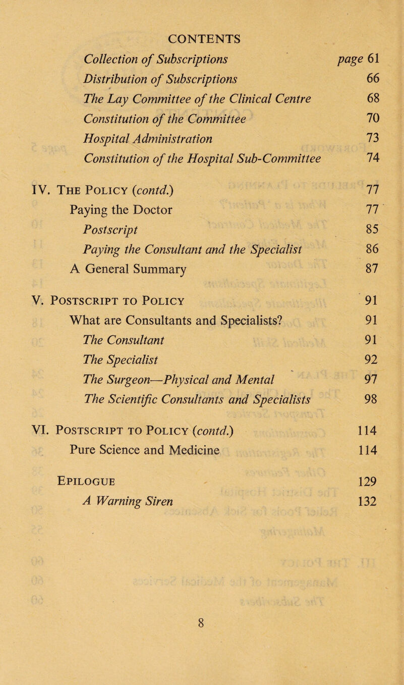 CONTENTS Collection of Subscriptions page 61 Distribution of Subscriptions 66 V The Lay Committee of the Clinical Centre 68 Constitution of the Committee 70 Hospital Administration 73 Constitution of the Hospital Sub-Committee 74 IV. The Policy («contd.) 77 Paying the Doctor 77 Postscript 85 Paying the Consultant and the Specialist 86 A General Summary 87 V. Postscript to Policy 91 What are Consultants and Specialists? 91 The Consultant 91 The Specialist 92 The Surgeon—Physical and Mental 97 The Scientific Consultants and Specialists 98 VI. Postscript to Policy (contd.) 114 Pure Science and Medicine 114 Epilogue 129 A Warning Siren 132