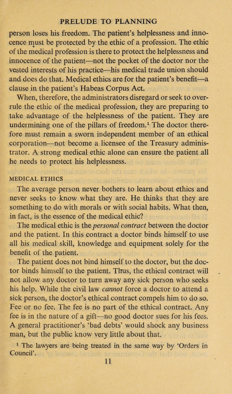 person loses his freedom. The patient’s helplessness and inno¬ cence must be protected by the ethic of a profession. The ethic of the medical profession is there to protect the helplessness and innocence of the patient—not the pocket of the doctor nor the vested interests of his practice—his medical trade union should and does do that. Medical ethics are for the patient’s benefit—a clause in the patient’s Habeas Corpus Act. When, therefore, the administrators disregard or seek to over¬ rule the ethic of the medical profession, they are preparing to take advantage of the helplessness of the patient. They are undermining one of the pillars of freedom.1 The doctor there¬ fore must remain a sworn independent member of an ethical corporation—not become a licensee of the Treasury adminis¬ trator. A strong medical ethic alone can ensure the patient all he needs to protect his helplessness. MEDICAL ETHICS The average person never bothers to learn about ethics and never seeks to know what they are. He thinks that they are something to do with morals or with social habits. What then, in fact, is the essence of the medical ethic? The medical ethic is the personal contract between the doctor and the patient. In this contract a doctor binds himself to use all his medical skill, knowledge and equipment solely for the benefit of the patient. The patient does not bind himself to the doctor, but the doc¬ tor binds himself to the patient. Thus, the ethical contract will not allow any doctor to turn away any sick person who seeks his help. While the civil law cannot force a doctor to attend a sick person, the doctor’s ethical contract compels him to do so. Fee or no fee. The fee is no part of the ethical contract. Any fee is in the nature of a gift—no good doctor sues for his fees. A general practitioner’s ‘bad debts’ would shock any business man, but the public know very little about that. 1 The lawyers are being treated in the same way by ‘Orders in Council’.