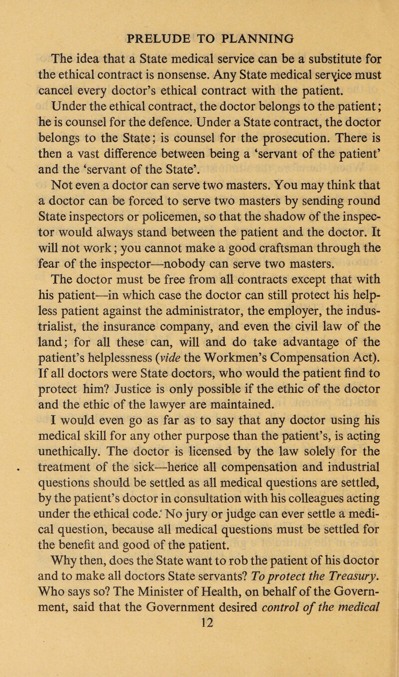 The idea that a State medical service can be a substitute for the ethical contract is nonsense. Any State medical service must cancel every doctor’s ethical contract with the patient. Under the ethical contract, the doctor belongs to the patient; he is counsel for the defence. Under a State contract, the doctor belongs to the State; is counsel for the prosecution. There is then a vast difference between being a ‘servant of the patient’ and the ‘servant of the State’. Not even a doctor can serve two masters. You may think that a doctor can be forced to serve two masters by sending round State inspectors or policemen, so that the shadow of the inspec¬ tor would always stand between the patient and the doctor. It will not work; you cannot make a good craftsman through the fear of the inspector—nobody can serve two masters. The doctor must be free from all contracts except that with his patient—in which case the doctor can still protect his help¬ less patient against the administrator, the employer, the indus¬ trialist, the insurance company, and even the civil law of the land; for all these can, will and do take advantage of the patient’s helplessness (vide the Workmen’s Compensation Act). If all doctors were State doctors, who would the patient find to protect him? Justice is only possible if the ethic of the doctor and the ethic of the lawyer are maintained. I would even go as far as to say that any doctor using his medical skill for any other purpose than the patient’s, is acting unethically. The doctor is licensed by the law solely for the treatment of the sick—hence all compensation and industrial questions should be settled as all medical questions are settled, by the patient’s doctor in consultation with his colleagues acting under the ethical code: No jury or judge can ever settle a medi¬ cal question, because all medical questions must be settled for the benefit and good of the patient. Why then, does the State want to rob the patient of his doctor and to make all doctors State servants? To protect the Treasury. Who says so? The Minister of Health, on behalf of the Govern¬ ment, said that the Government desired control of the medical