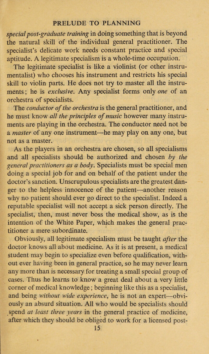 special post-graduate training in doing something that is beyond the natural skill of the individual general practitioner. The specialist’s delicate work needs constant practice and special aptitude. A legitimate specialism is a whole-time occupation. The legitimate specialist is like a violinist (or other instru¬ mentalist) who chooses his instrument and restricts his special skill to violin parts. He does not try to master all the instru¬ ments ; he is exclusive. Any specialist forms only one of an orchestra of specialists. The conductor of the orchestra is the general practitioner, and he must know all the principles of music however many instru¬ ments are playing in the orchestra. The conductor need not be a master of any one instrument—he may play on any one, but not as a master. As the players in an orchestra are chosen, so all specialisms and all specialists should be authorized and chosen by the general practitioners as a body. Specialists must be special men doing a special job for and on behalf of the patient under the doctor’s sanction. Unscrupulous specialists are the greatest dan¬ ger to the helpless innocence of the patient—another reason why no patient should ever go direct to the specialist. Indeed a reputable specialist will not accept a sick person directly. The specialist, then, must never boss the medical show, as is the intention of the White Paper, which makes the general prac¬ titioner a mere subordinate. Obviously, all legitimate specialism must be taught after the doctor knows all about medicine. As it is at present, a medical student may begin to specialize even before qualification, with¬ out ever having been in general practice, so he may never learn any more than is necessary for treating a small special group of cases. Thus he learns to know a great deal about a very little corner of medical knowledge; beginning like this as a specialist, and being without wide experience, he is not an expert—obvi¬ ously an absurd situation. All who would be specialists should spend at least three years in the general practice of medicine, after which they should be obliged to work for a licensed post-