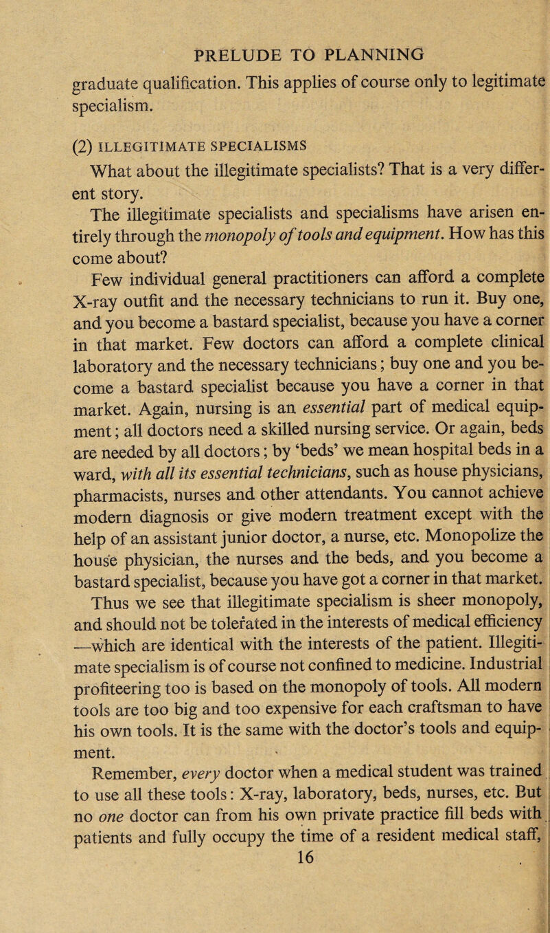 graduate qualification. This applies of course only to legitimate specialism. (2) ILLEGITIMATE SPECIALISMS What about the illegitimate specialists? That is a very differ¬ ent story. The illegitimate specialists and specialisms have arisen en¬ tirely through the monopoly of tools and equipment. How has this come about? Few individual general practitioners can afford a complete X-ray outfit and the necessary technicians to run it. Buy one, and you become a bastard specialist, because you have a corner in that market. Few doctors can afford a complete clinical laboratory and the necessary technicians; buy one and you be¬ come a bastard specialist because you have a corner in that market. Again, nursing is an essential part of medical equip¬ ment ; all doctors need a skilled nursing service. Or again, beds are needed by all doctors; by ‘beds’ we mean hospital beds in a ward, with all its essential technicians, such as house physicians, pharmacists, nurses and other attendants. You cannot achieve modern diagnosis or give modern treatment except with the help of an assistant junior doctor, a nurse, etc. Monopolize the house physician, the nurses and the beds, and you become a bastard specialist, because you have got a corner in that market. Thus we see that illegitimate specialism is sheer monopoly, and should not be tolerated in the interests of medical efficiency .—which are identical with the interests of the patient. Illegiti¬ mate specialism is of course not confined to medicine. Industrial profiteering too is based on the monopoly of tools. All modern tools are too big and too expensive for each craftsman to have his own tools. It is the same with the doctor’s tools and equip¬ ment. Remember, every doctor when a medical student was trained to use all these tools: X-ray, laboratory, beds, nurses, etc. But no one doctor can from his own private practice fill beds with patients and fully occupy the time of a resident medical staff,