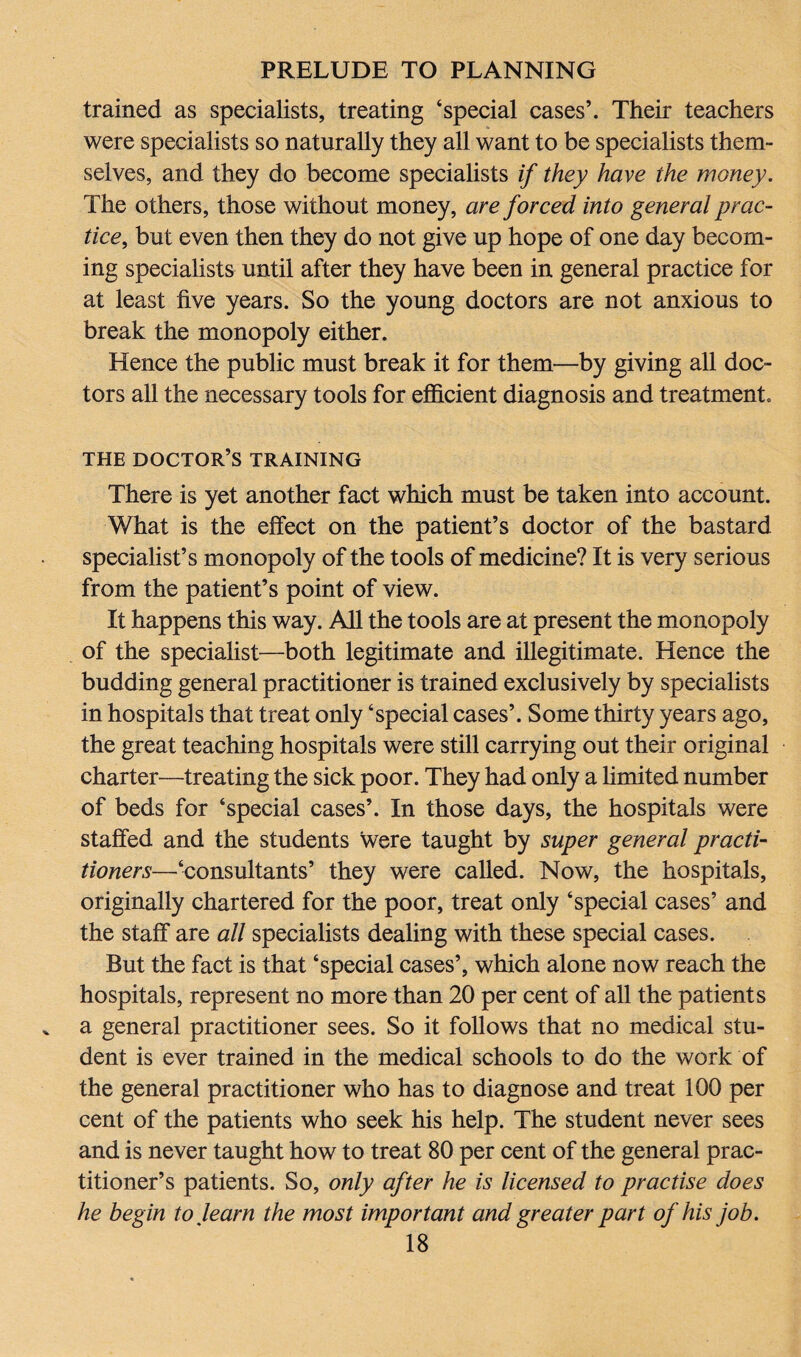 trained as specialists, treating ‘special cases’. Their teachers were specialists so naturally they all want to be specialists them¬ selves, and they do become specialists if they have the money. The others, those without money, are forced into general prac¬ tice, but even then they do not give up hope of one day becom¬ ing specialists until after they have been in general practice for at least five years. So the young doctors are not anxious to break the monopoly either. Hence the public must break it for them—by giving all doc¬ tors all the necessary tools for efficient diagnosis and treatment. THE DOCTOR’S TRAINING There is yet another fact which must be taken into account. What is the effect on the patient’s doctor of the bastard specialist’s monopoly of the tools of medicine? It is very serious from the patient’s point of view. It happens this way. All the tools are at present the monopoly of the specialist—both legitimate and illegitimate. Hence the budding general practitioner is trained exclusively by specialists in hospitals that treat only ‘special cases’. Some thirty years ago, the great teaching hospitals were still carrying out their original charter—treating the sick poor. They had only a limited number of beds for ‘special cases’. In those days, the hospitals were staffed and the students were taught by super general practi¬ tioners—‘consultants’ they were called. Now, the hospitals, originally chartered for the poor, treat only ‘special cases’ and the staff are all specialists dealing with these special cases. But the fact is that ‘special cases’, which alone now reach the hospitals, represent no more than 20 per cent of all the patients a general practitioner sees. So it follows that no medical stu¬ dent is ever trained in the medical schools to do the work of the general practitioner who has to diagnose and treat 100 per cent of the patients who seek his help. The student never sees and is never taught how to treat 80 per cent of the general prac¬ titioner’s patients. So, only after he is licensed to practise does he begin to learn the most important and greater part of his job.