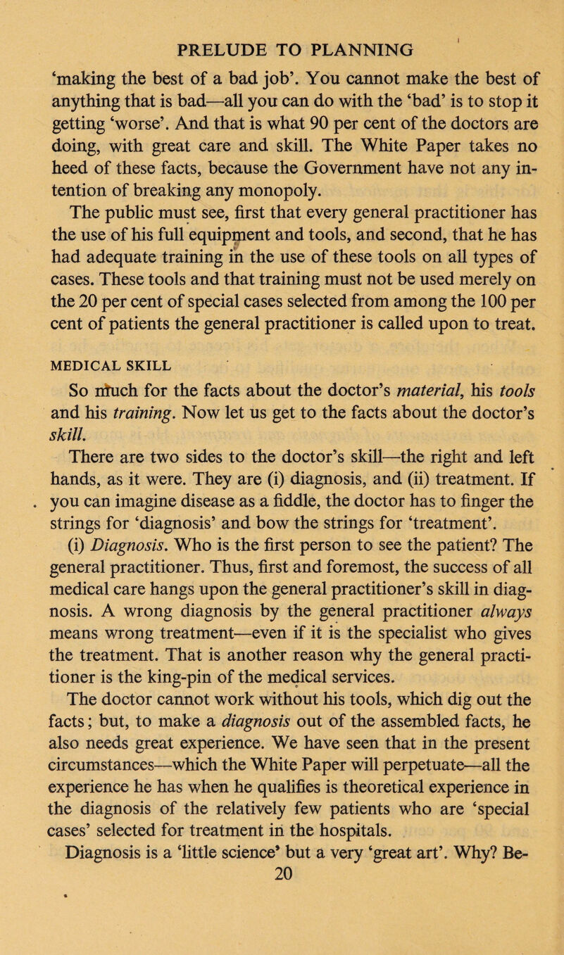 ‘making the best of a bad job’. You cannot make the best of anything that is bad—all you can do with the ‘bad’ is to stop it getting ‘worse’. And that is what 90 per cent of the doctors are doing, with great care and skill. The White Paper takes no heed of these facts, because the Government have not any in¬ tention of breaking any monopoly. The public must see, first that every general practitioner has the use of his full equipment and tools, and second, that he has had adequate training in the use of these tools on all types of cases. These tools and that training must not be used merely on the 20 per cent of special cases selected from among the 100 per cent of patients the general practitioner is called upon to treat. MEDICAL SKILL So irfuch for the facts about the doctor’s material, his tools and his training. Now let us get to the facts about the doctor’s skill. There are two sides to the doctor’s skill—the right and left hands, as it were. They are (i) diagnosis, and (ii) treatment. If . you can imagine disease as a fiddle, the doctor has to finger the strings for ‘diagnosis’ and bow the strings for ‘treatment’. (i) Diagnosis. Who is the first person to see the patient? The general practitioner. Thus, first and foremost, the success of all medical care hangs upon the general practitioner’s skill in diag¬ nosis. A wrong diagnosis by the general practitioner always means wrong treatment—even if it is the specialist who gives the treatment. That is another reason why the general practi¬ tioner is the king-pin of the medical services. The doctor cannot work without his tools, which dig out the facts; but, to make a diagnosis out of the assembled facts, he also needs great experience. We have seen that in the present circumstances—which the White Paper will perpetuate—all the experience he has when he qualifies is theoretical experience in the diagnosis of the relatively few patients who are ‘special cases’ selected for treatment in the hospitals. Diagnosis is a Tittle science’ but a very ‘great art’. Why? Be-