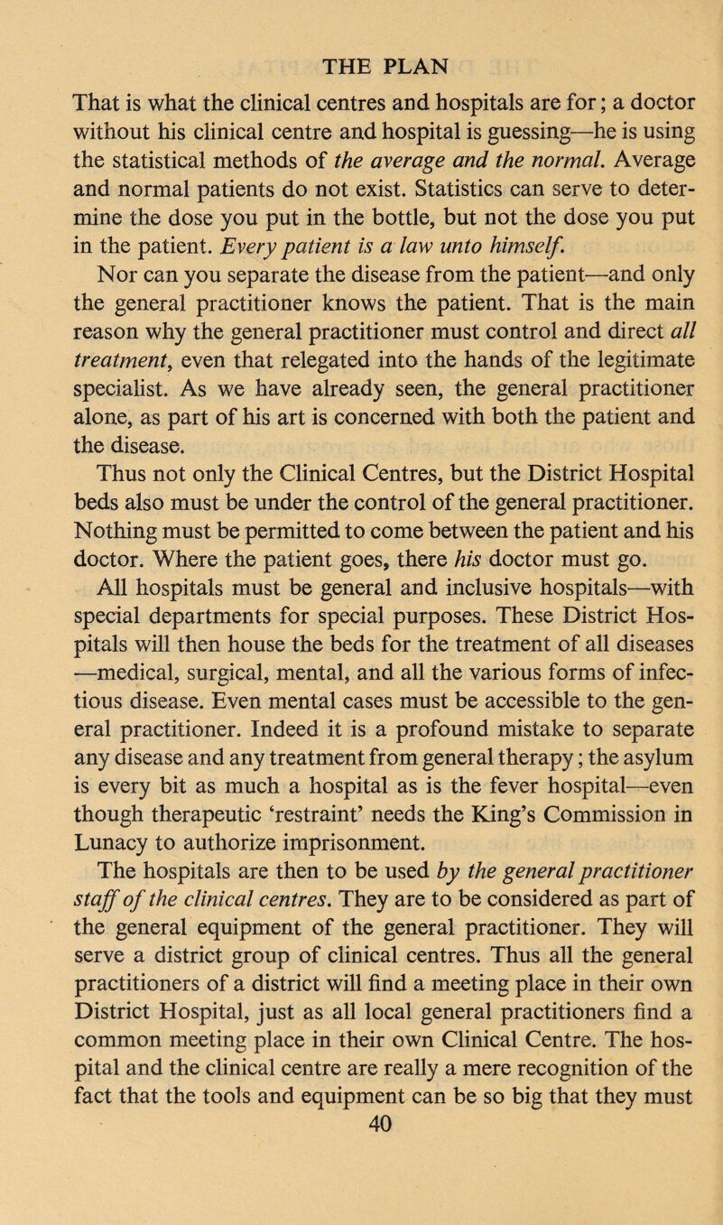 That is what the clinical centres and hospitals are for; a doctor without his clinical centre and hospital is guessing—he is using the statistical methods of the average and the normal. Average and normal patients do not exist. Statistics can serve to deter¬ mine the dose you put in the bottle, but not the dose you put in the patient. Every patient is a law unto himself. Nor can you separate the disease from the patient—and only the general practitioner knows the patient. That is the main reason why the general practitioner must control and direct all treatment, even that relegated into the hands of the legitimate specialist. As we have already seen, the general practitioner alone, as part of his art is concerned with both the patient and the disease. Thus not only the Clinical Centres, but the District Hospital beds also must be under the control of the general practitioner. Nothing must be permitted to come between the patient and his doctor. Where the patient goes, there his doctor must go. All hospitals must be general and inclusive hospitals—with special departments for special purposes. These District Hos¬ pitals will then house the beds for the treatment of all diseases —medical, surgical, mental, and all the various forms of infec¬ tious disease. Even mental cases must be accessible to the gen¬ eral practitioner. Indeed it is a profound mistake to separate any disease and any treatment from general therapy; the asylum is every bit as much a hospital as is the fever hospital—even though therapeutic ‘restraint’ needs the King’s Commission in Lunacy to authorize imprisonment. The hospitals are then to be used by the general practitioner staff of the clinical centres. They are to be considered as part of the general equipment of the general practitioner. They will serve a district group of clinical centres. Thus all the general practitioners of a district will find a meeting place in their own District Hospital, just as all local general practitioners find a common meeting place in their own Clinical Centre. The hos¬ pital and the clinical centre are really a mere recognition of the fact that the tools and equipment can be so big that they must