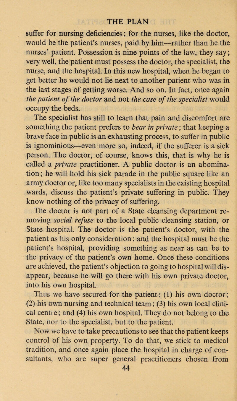 suffer for nursing deficiencies; for the nurses, like the doctor, would be the patient’s nurses, paid by him—rather than he the nurses’ patient. Possession is nine points of the law, they say; very well, the patient must possess the doctor, the specialist, the nurse, and the hospital. In this new hospital, when he began to get better he would not lie next to another patient who was in the last stages of getting worse. And so on. In fact, once again the patient of the doctor and not the case of the specialist would occupy the beds. The specialist has still to learn that pain and discomfort are something the patient prefers to bear in private; that keeping a brave face in public is an exhausting process, to suffer in public is ignominious—even more so, indeed, if the sufferer is a sick person. The doctor, of course, knows this, that is why he is called a private practitioner. A public doctor is an abomina¬ tion ; he will hold his sick parade in the public square like an army doctor or, like too many specialists in the existing hospital wards, discuss the patient’s private suffering in public. They know nothing of the privacy of suffering. The doctor is not part of a State cleansing department re¬ moving social refuse to the local public cleansing station, or State hospital. The doctor is the patient’s doctor, with the patient as his only consideration; and the hospital must be the patient’s hospital, providing something as near as can be to the privacy of the patient’s own home. Once these conditions are achieved, the patient’s objection to going to hospital will dis¬ appear, because he will go there with his own private doctor, into his own hospital. Thus we have secured for the patient: (1) his own doctor; (2) his own nursing and technical team; (3) his own local clini¬ cal centre; and (4) his own hospital. They do not belong to the State, nor to the specialist, but to the patient. Now we have to take precautions to see that the patient keeps control of his own property. To do that, we stick to medical tradition, and once again place the hospital in charge of con¬ sultants, who are super general practitioners chosen from