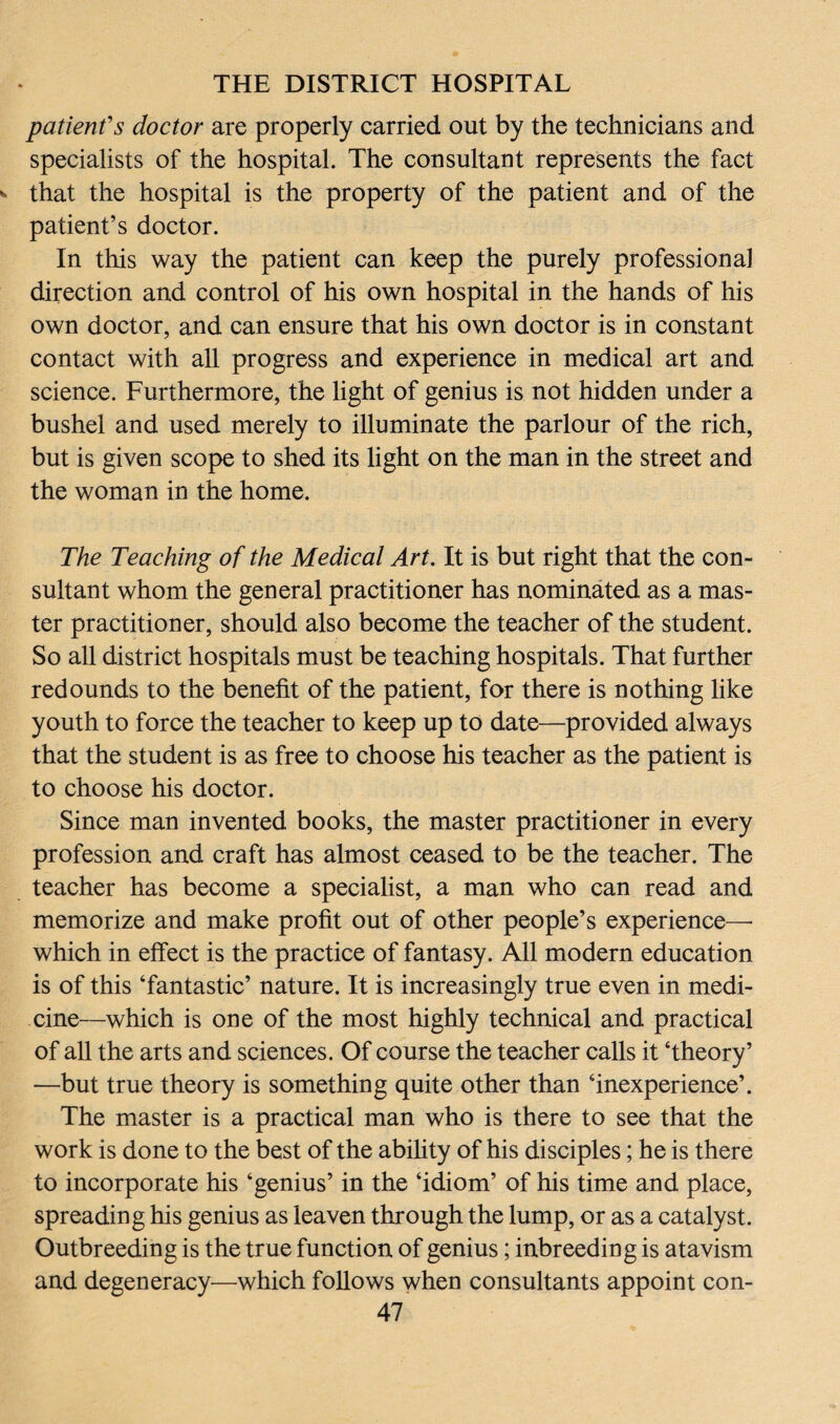 patient's doctor are properly carried out by the technicians and specialists of the hospital. The consultant represents the fact that the hospital is the property of the patient and of the patient’s doctor. In this way the patient can keep the purely professional direction and control of his own hospital in the hands of his own doctor, and can ensure that his own doctor is in constant contact with all progress and experience in medical art and science. Furthermore, the light of genius is not hidden under a bushel and used merely to illuminate the parlour of the rich, but is given scope to shed its light on the man in the street and the woman in the home. The Teaching of the Medical Art. It is but right that the con¬ sultant whom the general practitioner has nominated as a mas¬ ter practitioner, should also become the teacher of the student. So all district hospitals must be teaching hospitals. That further redounds to the benefit of the patient, for there is nothing like youth to force the teacher to keep up to date—provided always that the student is as free to choose his teacher as the patient is to choose his doctor. Since man invented books, the master practitioner in every profession and craft has almost ceased to be the teacher. The teacher has become a specialist, a man who can read and memorize and make profit out of other people’s experience—• which in effect is the practice of fantasy. All modern education is of this ‘fantastic’ nature. It is increasingly true even in medi¬ cine—which is one of the most highly technical and practical of all the arts and sciences. Of course the teacher calls it ‘theory’ —but true theory is something quite other than ‘inexperience’. The master is a practical man who is there to see that the work is done to the best of the ability of his disciples; he is there to incorporate his ‘genius’ in the ‘idiom’ of his time and place, spreading his genius as leaven through the lump, or as a catalyst. Outbreeding is the true function of genius; inbreeding is atavism and degeneracy—which follows when consultants appoint con-