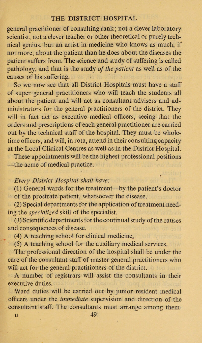 general practitioner of consulting rank; not a clever laboratory scientist, not a clever teacher or other theoretical or purely tech¬ nical genius, but an artist in medicine who knows as much, if not more, about the patient than he does about the diseases the patient suffers from. The science and study of suffering is called pathology, and that is the study of the patient as well as of the causes of his suffering. So we now see that all District Hospitals must have a staff' of super general practitioners who will teach the students all about the patient and will act as consultant advisers and ad¬ ministrators for the general practitioners of the district. They will in fact act as executive medical officers, seeing that the orders and prescriptions of each general practitioner are carried out by the technical staff of the hospital. They must be whole¬ time officers, and will, in rota, attend in their consulting capacity at the Local Clinical Centres as well as in the District Hospital. These appointments will be the highest professional positions —the acme of medical practice. Every District Hospital shall have: (1) General wards for the treatment—by the patient’s doctor —of the prostrate patient, whatsoever the disease. (2) Special departments for the application of treatment need¬ ing the specialized skill of the specialist. (3) Scientific departments for the continual study of the causes and consequences of disease. (4) A teaching school for clinical medicine, (5) A teaching school for the auxiliary medical services. The professional direction of the hospital shall be under the care of the consultant staff of master general practitioners who will act for the general practitioners of the district. A number of registrars will assist the consultants in their executive duties. Ward duties will be carried out by junior resident medical officers under the immediate supervision and direction of the consultant staff. The consultants must arrange among them-