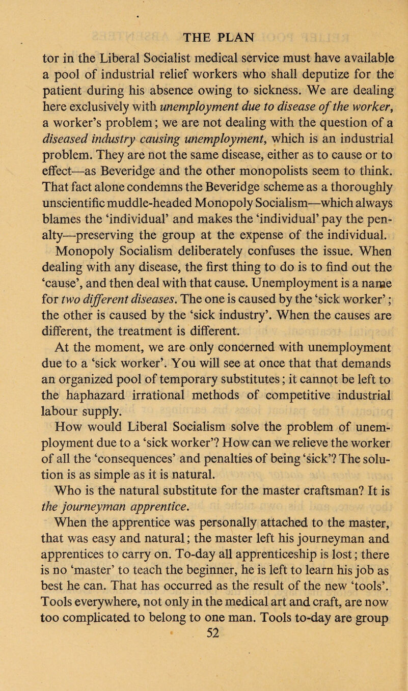 tor in the Liberal Socialist medical service must have available a pool of industrial relief workers who shall deputize for the patient during his absence owing to sickness. We are dealing here exclusively with unemployment due to disease of the worker, a worker’s problem; we are not dealing with the question of a diseased industry causing unemployment, which is an industrial problem. They are not the same disease, either as to cause or to effect—as Beveridge and the other monopolists seem to think. That fact alone condemns the Beveridge scheme as a thoroughly unscientific muddle-headed Monopoly Socialism—which always blames the ‘individual’ and makes the ‘individual’ pay the pen¬ alty—preserving the group at the expense of the individual. Monopoly Socialism deliberately confuses the issue. When dealing with any disease, the first thing to do is to find out the ‘cause’, and then deal with that cause. Unemployment is a name for two different diseases. The one is caused by the ‘sick worker’; the other is caused by the ‘sick industry’. When the causes are different, the treatment is different. At the moment, we are only concerned with unemployment due to a ‘sick worker’. You will see at once that that demands an organized pool of temporary substitutes; it cannot be left to the haphazard irrational methods of competitive industrial labour supply. How would Liberal Socialism solve the problem of unem¬ ployment due to a ‘sick worker’? How can we relieve the worker of all the ‘consequences’ and penalties of being ‘sick’? The solu¬ tion is as simple as it is natural. Who is the natural substitute for the master craftsman? It is the journeyman apprentice. When the apprentice was personally attached to the master, that was easy and natural; the master left his journeyman and apprentices to carry on. To-day all apprenticeship is lost; there is no ‘master’ to teach the beginner, he is left to learn his job as best he can. That has occurred as the result of the new ‘tools’. Tools everywhere, not only in the medical art and craft, are now too complicated to belong to one man. Tools to-day are group