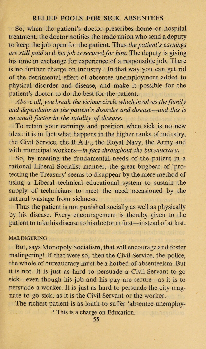 So, when the patient’s doctor prescribes home or hospital treatment, the doctor notifies the trade union who send a deputy to keep the job open for the patient. Thus the patient's earnings are still paid and his job is secured for him. The deputy is giving his time in exchange for experience of a responsible job. There is no further charge on industry.1 In that way you can get rid of the detrimental effect of absentee unemployment added to physical disorder and disease, and make it possible for the patient’s doctor to do the best for the patient. Above all, you break the vicious circle which involves the family and dependants in the patient's disorder and disease—and this is no small factor in the totality of disease. To retain your earnings and position when sick is no new idea; it is in fact what happens in the higher ranks of industry, the Civil Service, the R.A.F., the Royal Navy, the Army and with municipal workers—in fact throughout the bureaucracy. So, by meeting the fundamental needs of the patient in a rational Liberal Socialist manner, the great bugbear of ‘pro¬ tecting the Treasury’ seems to disappear by the mere method of using a Liberal technical educational system to sustain the supply of technicians to meet the need occasioned by the natural wastage from sickness. Thus the patient is not punished socially as well as physically by his disease. Every encouragement is thereby given to the patient to take his disease to his doctor at first—instead of at last. MALINGERING But, says Monopoly Socialism, that will encourage and foster malingering! If that were so, then the Civil Service, the police, the whole of bureaucracy must be a hotbed of absenteeism. But it is not. It is just as hard to persuade a Civil Servant to go sick—even though his job and his pay are secure—as it is to persuade a worker. It is just as hard to persuade the city mag¬ nate to go sick, as it is the Civil Servant or the worker. The richest patient is as loath to suffer ‘absentee unemploy- 1 This is a charge on Education.