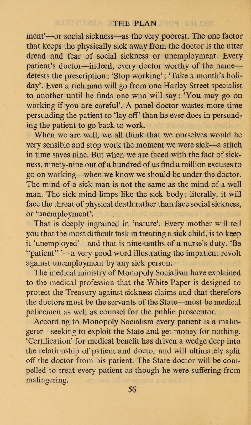 ment’—or social sickness—as the very poorest. The one factor that keeps the physically sick away from the doctor is the utter dread and fear of social sickness or unemployment. Every patient’s doctor—indeed, every doctor worthy of the name— detests the prescription: ‘Stop working’; ‘Take a month’s holi¬ day’. Even a rich man will go from one Harley Street specialist to another until he finds one who will say: ‘You may go on working if you are careful’. A panel doctor wastes more time persuading the patient to ‘lay off’’ than he ever does in persuad¬ ing the patient to go back to work. When v/e are well, we all think that we ourselves would be very sensible and stop work the moment we were sick—a stitch in time saves nine. But when we are faced with the fact of sick¬ ness, ninety-nine out of a hundred of us find a million excuses to go on working—when we know we should be under the doctor. The mind of a sick man is not the same as the mind of a well man. The sick mind limps like the sick body; literally, it will face the threat of physical death rather than face social sickness, or ‘unemployment’. That is deeply ingrained in ‘nature’. Every mother will tell you that the most difficult task in treating a sick child, is to keep it ‘unemployed’—and that is nine-tenths of a nurse’s duty. ‘Be “patient” ’•—a very good word illustrating the impatient revolt against unemployment by any sick person. The medical ministry of Monopoly Socialism have explained to the medical profession that the White Paper is designed to protect the Treasury against sickness claims and that therefore the doctors must be the servants of the State—must be medical policemen as well as counsel for the public prosecutor. According to Monopoly Socialism every patient is a malin¬ gerer—seeking to exploit the State and get money for nothing. ‘Certification’ for medical benefit has driven a wedge deep into the relationship of patient and doctor and will ultimately split off the doctor from his patient. The State doctor will be com¬ pelled to treat every patient as though he were suffering from malingering.