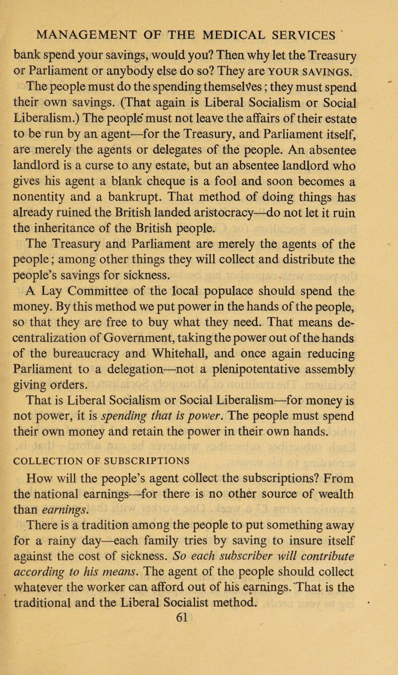 bank spend your savings, would you? Then why let the Treasury or Parliament or anybody else do so? They are your savings. The people must do the spending themselves; they must spend their own savings. (That again is Liberal Socialism or Social Liberalism.) The people* must not leave the affairs of their estate to be run by an agent—for the Treasury, and Parliament itself, are merely the agents or delegates of the people. An absentee landlord is a curse to any estate, but an absentee landlord who gives his agent a blank cheque is a fool and soon becomes a nonentity and a bankrupt. That method of doing things has already ruined the British landed aristocracy—do not let it ruin the inheritance of the British people. The Treasury and Parliament are merely the agents of the people; among other things they will collect and distribute the people’s savings for sickness. A Lay Committee of the local populace should spend the money. By this method we put power in the hands of the people, so that they are free to buy what they need. That means de¬ centralization of Government, taking the power out of the hands of the bureaucracy and Whitehall, and once again reducing Parliament to a delegation—not a plenipotentative assembly giving orders. That is Liberal Socialism or Social Liberalism—for money is not power, it is spending that is power. The people must spend their own money and retain the power in their own hands. COLLECTION OF SUBSCRIPTIONS How will the people’s agent collect the subscriptions? From the national earnings—for there is no other source of wealth than earnings. There is a tradition among the people to put something away for a rainy day—each family tries by saving to insure itself against the cost of sickness. So each subscriber will contribute according to his means. The agent of the people should collect whatever the worker can afford out of his earnings. That is the traditional and the Liberal Socialist method.