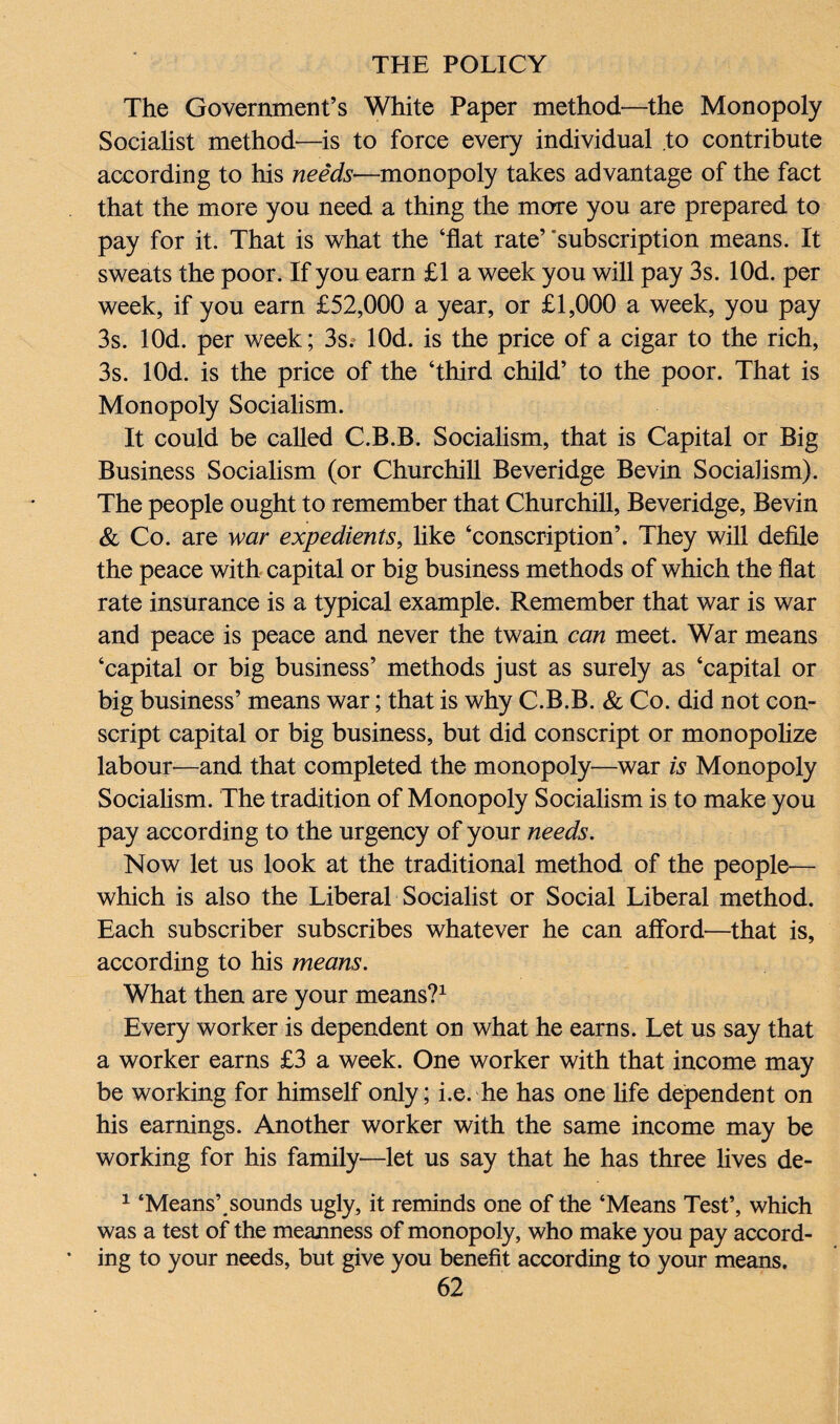 The Government’s White Paper method—the Monopoly Socialist method—is to force every individual to contribute according to his needs—monopoly takes advantage of the fact that the more you need a thing the more you are prepared to pay for it. That is what the ‘flat rate’ 'subscription means. It sweats the poor. If you earn £1 a week you will pay 3s. lOd. per week, if you earn £52,000 a year, or £1,000 a week, you pay 3s. lOd. per week; 3s. lOd. is the price of a cigar to the rich, 3s. lOd. is the price of the ‘third child’ to the poor. That is Monopoly Socialism. It could be called C.B.B. Socialism, that is Capital or Big Business Socialism (or Churchill Beveridge Bevin Socialism). The people ought to remember that Churchill, Beveridge, Bevin & Co. are war expedients, like ‘conscription’. They will defile the peace with capital or big business methods of which the flat rate insurance is a typical example. Remember that war is war and peace is peace and never the twain can meet. War means ‘capital or big business’ methods just as surely as ‘capital or big business’ means war; that is why C.B.B. & Co. did not con¬ script capital or big business, but did conscript or monopolize labour-—and that completed the monopoly—war is Monopoly Socialism. The tradition of Monopoly Socialism is to make you pay according to the urgency of your needs. Now let us look at the traditional method of the people— which is also the Liberal Socialist or Social Liberal method. Each subscriber subscribes whatever he can afford—that is, according to his means. What then are your means?1 Every worker is dependent on what he earns. Let us say that a worker earns £3 a week. One worker with that income may be working for himself only; i.e. he has one life dependent on his earnings. Another worker with the same income may be working for his family—let us say that he has three lives de- 1 ‘Means’.sounds ugly, it reminds one of the ‘Means Test’, which was a test of the meanness of monopoly, who make you pay accord¬ ing to your needs, but give you benefit according to your means.