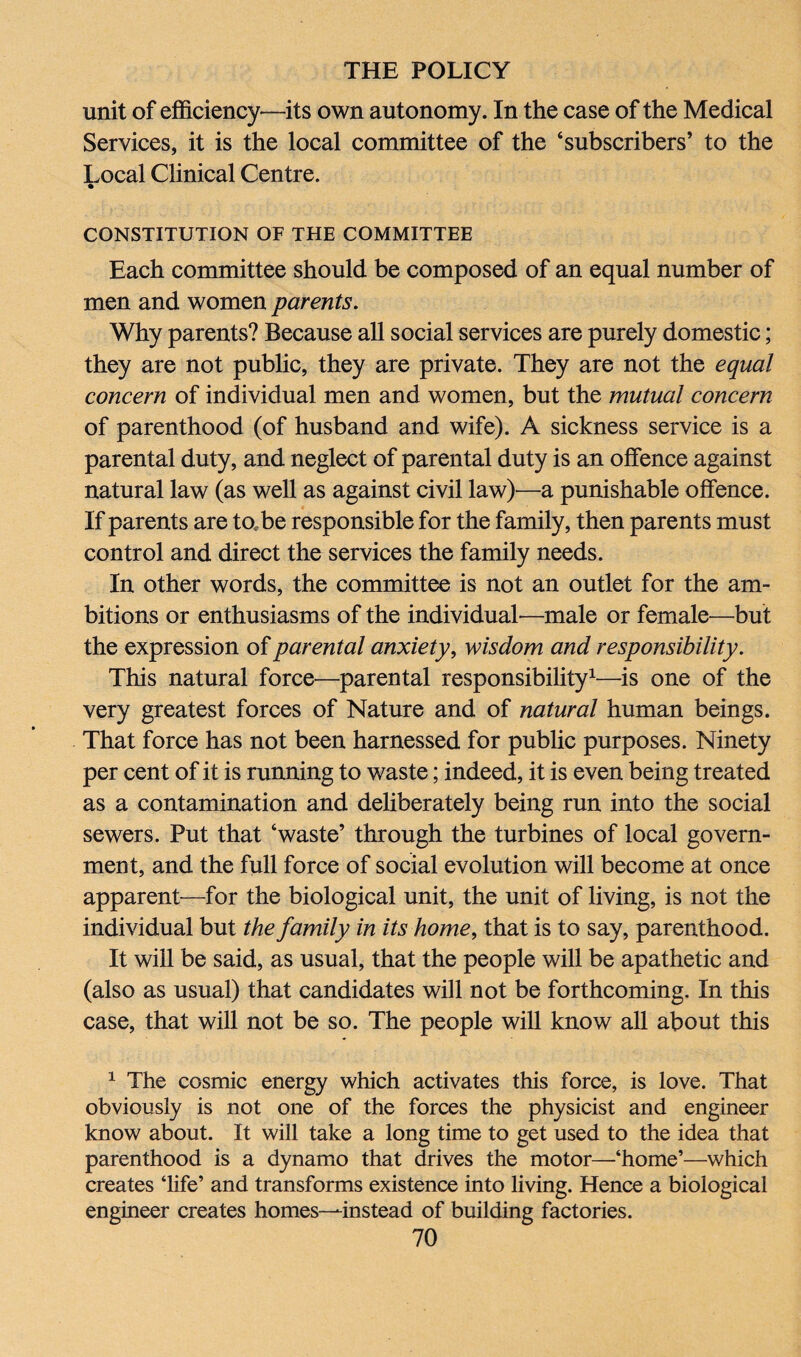 unit of efficiency—its own autonomy. In the case of the Medical Services, it is the local committee of the ‘subscribers’ to the Local Clinical Centre. CONSTITUTION OF THE COMMITTEE Each committee should be composed of an equal number of men and women parents. Why parents? Because all social services are purely domestic; they are not public, they are private. They are not the equal concern of individual men and women, but the mutual concern of parenthood (of husband and wife). A sickness service is a parental duty, and neglect of parental duty is an offence against natural law (as well as against civil law)—a punishable offence. If parents are ta.be responsible for the family, then parents must control and direct the services the family needs. In other words, the committee is not an outlet for the am¬ bitions or enthusiasms of the individual-—male or female—but the expression of parental anxiety, wisdom and responsibility. This natural force—parental responsibility1—is one of the very greatest forces of Nature and of natural human beings. That force has not been harnessed for public purposes. Ninety per cent of it is running to waste; indeed, it is even being treated as a contamination and deliberately being run into the social sewers. Put that ‘waste’ through the turbines of local govern¬ ment, and the full force of social evolution will become at once apparent—for the biological unit, the unit of living, is not the individual but the family in its home, that is to say, parenthood. It will be said, as usual, that the people will be apathetic and (also as usual) that candidates will not be forthcoming. In this case, that will not be so. The people will know all about this 1 The cosmic energy which activates this force, is love. That obviously is not one of the forces the physicist and engineer know about. It will take a long time to get used to the idea that parenthood is a dynamo that drives the motor—‘home’—which creates ‘life’ and transforms existence into living. Hence a biological engineer creates homes—instead of building factories.