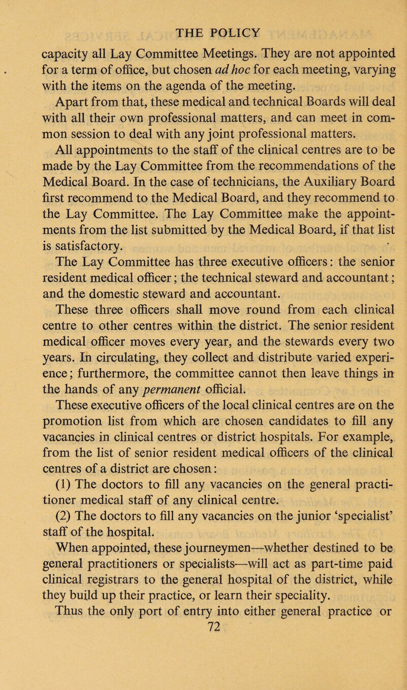 capacity all Lay Committee Meetings. They are not appointed for a term of office, but chosen ad hoc for each meeting, varying with the items on the agenda of the meeting. Apart from that, these medical and technical Boards will deal with all their own professional matters, and can meet in com¬ mon session to deal with any joint professional matters. All appointments to the staff of the clinical centres are to be made by the Lay Committee from the recommendations of the Medical Board. In the case of technicians, the Auxiliary Board first recommend to the Medical Board, and they recommend to the Lay Committee. The Lay Committee make the appoint¬ ments from the list submitted by the Medical Board, if that list is satisfactory. The Lay Committee has three executive officers: the senior resident medical officer; the technical steward and accountant; and the domestic steward and accountant. These three officers shall move round from each clinical centre to other centres within the district. The senior resident medical officer moves every year, and the stewards every two years. In circulating, they collect and distribute varied experi¬ ence ; furthermore, the committee cannot then leave things in the hands of any permanent official. These executive officers of the local clinical centres are on the promotion list from which are chosen candidates to fill any vacancies in clinical centres or district hospitals. For example, from the list of senior resident medical officers of the clinical centres of a district are chosen: (1) The doctors to fill any vacancies on the general practi¬ tioner medical staff of any clinical centre. (2) The doctors to fill any vacancies on the junior ‘specialist’ staff of the hospital. When appointed, these journeymen—whether destined to be general practitioners or specialists-—will act as part-time paid clinical registrars to the general hospital of the district, while they build up their practice, or learn their speciality. Thus the only port of entry into either general practice or