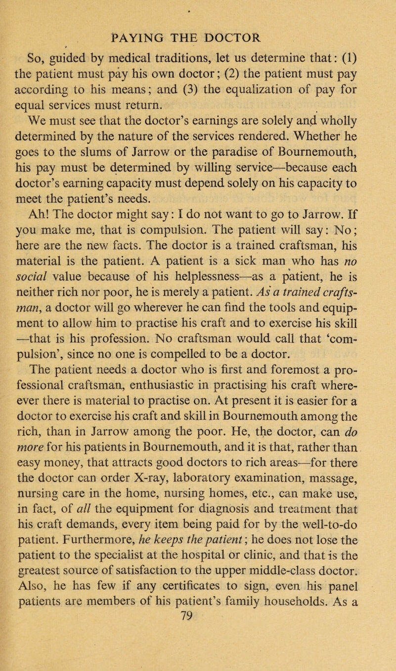 So, guided by medical traditions, let us determine that: (1) the patient must pay his own doctor; (2) the patient must pay according to his means; and (3) the equalization of pay for equal services must return. We must see that the doctor’s earnings are solely and wholly determined by the nature of the services rendered. Whether he goes to the slums of Jarrow or the paradise of Bournemouth, his pay must be determined by willing service—because each doctor’s earning capacity must depend solely on his capacity to meet the patient’s needs. Ah! The doctor might say: I do not want to go to Jarrow. If you make me, that is compulsion. The patient will say: No; here are the new facts. The doctor is a trained craftsman, his material is the patient. A patient is a sick man who has no social value because of his helplessness—as a patient, he is neither rich nor poor, he is merely a patient. As a trained crafts¬ man, a doctor will go wherever he can find the tools and equip¬ ment to allow him to practise his craft and to exercise his skill —that is his profession. No craftsman would call that ‘com¬ pulsion’, since no one is compelled to be a doctor. The patient needs a doctor who is first and foremost a pro¬ fessional craftsman, enthusiastic in practising his craft where- ever there is material to practise on. At present it is easier for a doctor to exercise his craft and skill in Bournemouth among the rich, than in Jarrow among the poor. He, the doctor, can do more for his patients in Bournemouth, and it is that, rather than easy money, that attracts good doctors to rich areas—for there the doctor can order X-ray, laboratory examination, massage, nursing care in the home, nursing homes, etc., can make use, in fact, of all the equipment for diagnosis and treatment that his craft demands, every item being paid for by the well-to-do patient. Furthermore, he keeps the patient; he does not lose the patient to the specialist at the hospital or clinic, and that is the greatest source of satisfaction to the upper middle-class doctor. Also, he has few if any certificates to sign, even his panel patients are members of his patient’s family households. As a