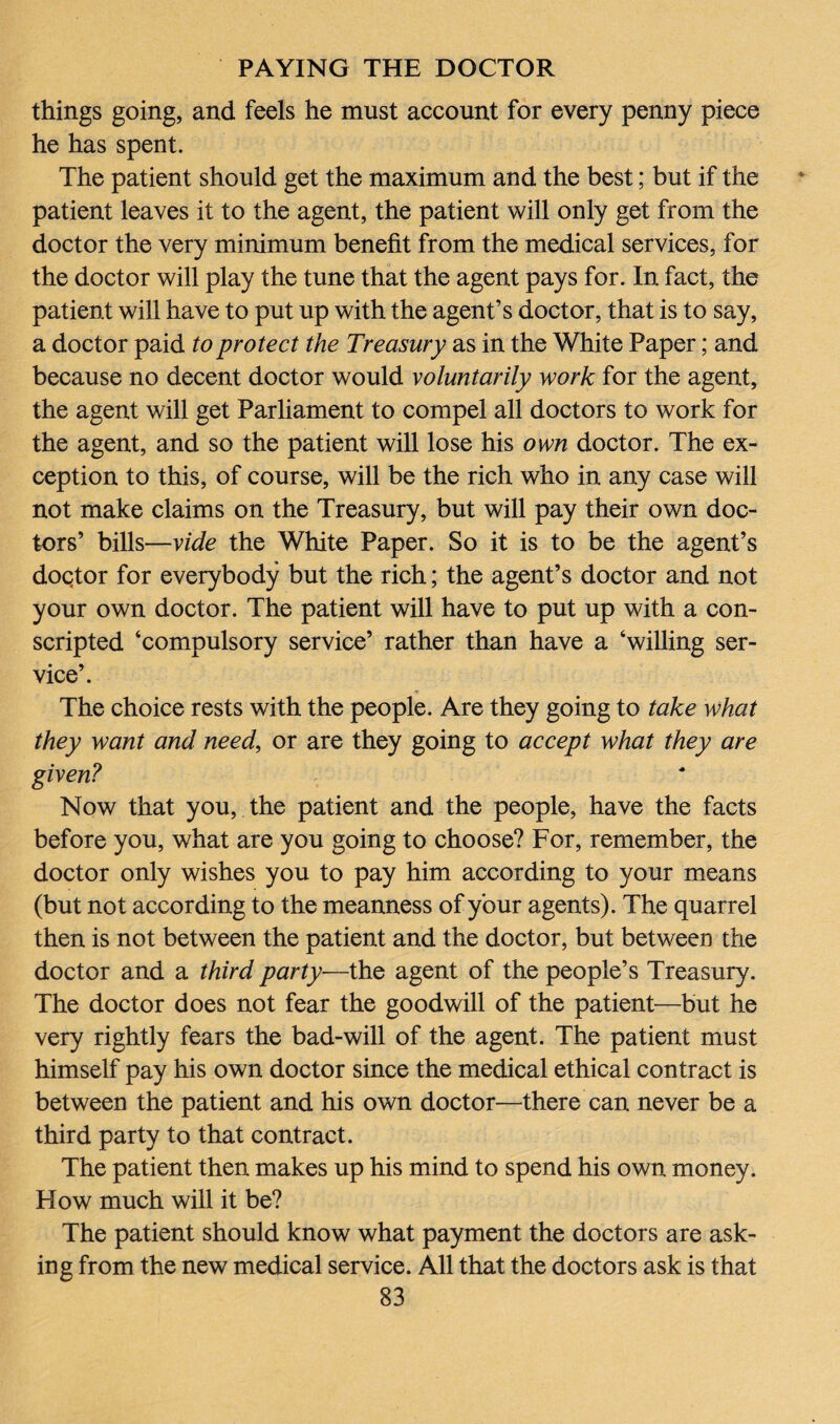 things going, and feels he must account for every penny piece he has spent. The patient should get the maximum and the best; but if the patient leaves it to the agent, the patient will only get from the doctor the very minimum benefit from the medical services, for the doctor will play the tune that the agent pays for. In fact, the patient will have to put up with the agent’s doctor, that is to say, a doctor paid to protect the Treasury as in the White Paper; and because no decent doctor would voluntarily work for the agent, the agent will get Parliament to compel all doctors to work for the agent, and so the patient will lose his own doctor. The ex¬ ception to this, of course, will be the rich who in any case will not make claims on the Treasury, but will pay their own doc¬ tors’ bills—vide the White Paper. So it is to be the agent’s doqtor for everybody but the rich; the agent’s doctor and not your own doctor. The patient will have to put up with a con¬ scripted ‘compulsory service’ rather than have a ‘willing ser¬ vice’. •t The choice rests with the people. Are they going to take what they want and need, or are they going to accept what they are given? Now that you, the patient and the people, have the facts before you, what are you going to choose? For, remember, the doctor only wishes you to pay him according to your means (but not according to the meanness of your agents). The quarrel then is not between the patient and the doctor, but between the doctor and a third party—the agent of the people’s Treasury, The doctor does not fear the goodwill of the patient—but he very rightly fears the bad-will of the agent. The patient must himself pay his own doctor since the medical ethical contract is between the patient and his own doctor—there can never be a third party to that contract. The patient then makes up his mind to spend his own money. How much will it be? The patient should know what payment the doctors are ask¬ ing from the new medical service. All that the doctors ask is that