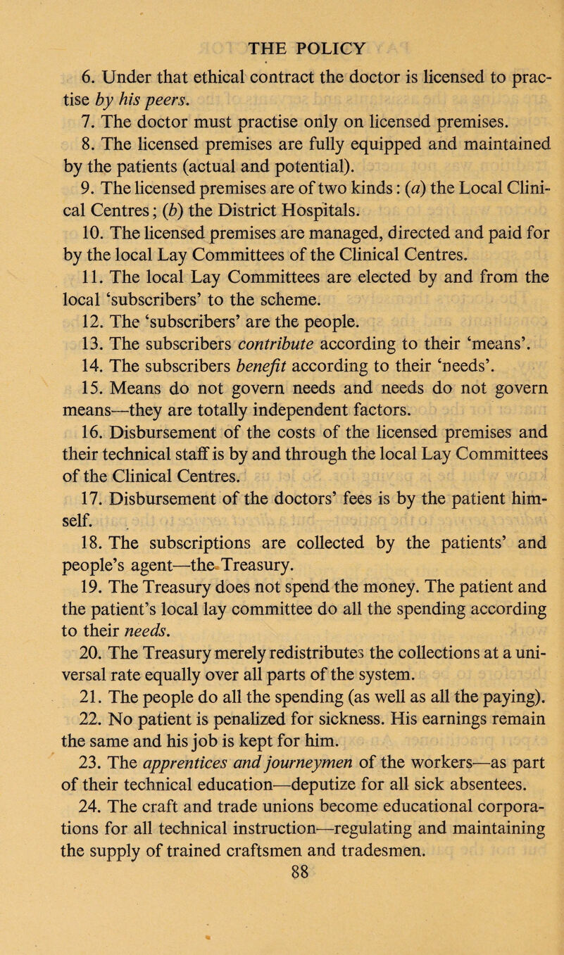 6. Under that ethical contract the doctor is licensed to prac¬ tise by his peers. 7. The doctor must practise only on licensed premises. 8. The licensed premises are fully equipped and maintained by the patients (actual and potential). 9. The licensed premises are of two kinds: (a) the Local Clini¬ cal Centres; (b) the District Hospitals. 10. The licensed premises are managed, directed and paid for by the local Lay Committees of the Clinical Centres. 11. The local Lay Committees are elected by and from the local ‘subscribers’ to the scheme. 12. The ‘subscribers’ are the people. 13. The subscribers contribute according to their ‘means’. 14. The subscribers benefit according to their ‘needs’. 15. Means do not govern needs and needs do not govern means—they are totally independent factors. 16. Disbursement of the costs of the licensed premises and their technical staff is by and through the local Lay Committees of the Clinical Centres. 17. Disbursement of the doctors’ fees is by the patient him¬ self. 18. The subscriptions are collected by the patients’ and people’s agent—the Treasury. 19. The Treasury does not spend the money. The patient and the patient’s local lay committee do all the spending according to their needs. 20. The Treasury merely redistributes the collections at a uni¬ versal rate equally over all parts of the system. 21. The people do all the spending (as well as all the paying). 22. No patient is penalized for sickness. His earnings remain the same and his job is kept for him. 23. The apprentices and journeymen of the workers—as part of their technical education—deputize for all sick absentees. 24. The craft and trade unions become educational corpora¬ tions for all technical instruction—regulating and maintaining the supply of trained craftsmen and tradesmen.