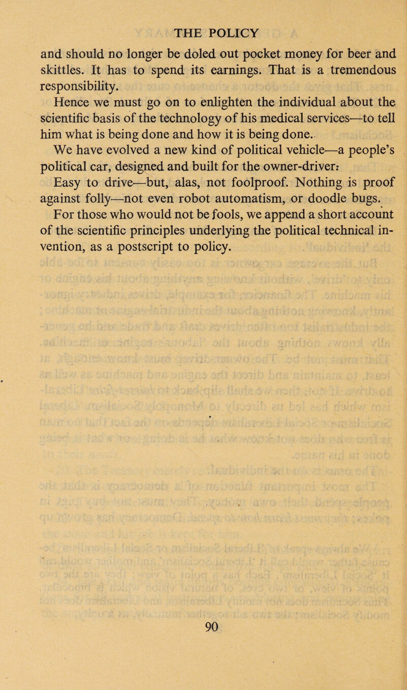 and should no longer be doled out pocket money for beer and skittles. It has to spend its earnings. That is a tremendous responsibility. Hence we must go on to enlighten the individual about the scientific basis of the technology of his medical services—to tell him what is being done and how it is being done. We have evolved a new kind of political vehicle—a people’s political car, designed and built for the owner-driver.* Easy to drive—but, alas, not foolproof. Nothing is proof against folly—not even robot automatism, or doodle bugs. For those who would not be fools, we append a short account of the scientific principles underlying the political technical in¬ vention, as a postscript to policy.