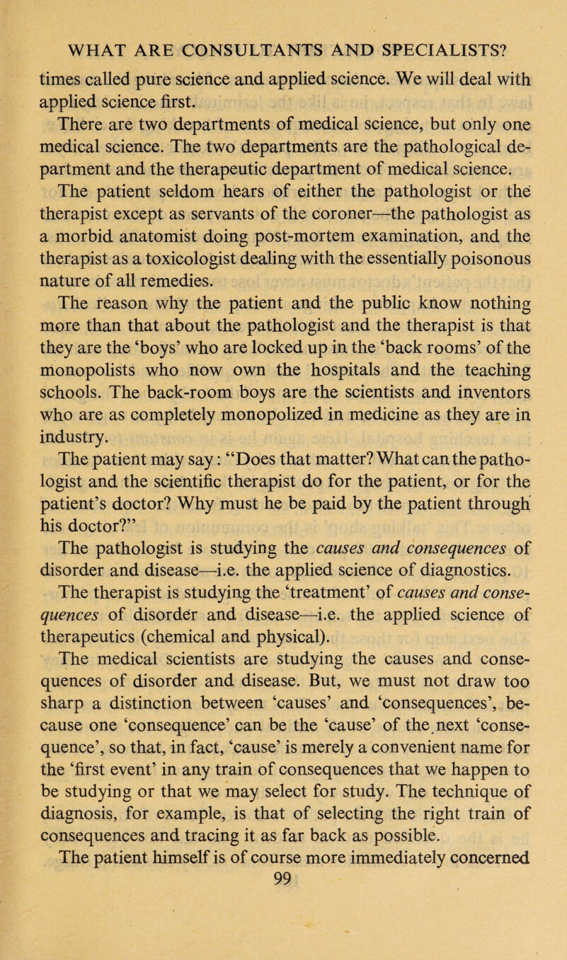times called pure science and applied science. We will deal with applied science first. There are two departments of medical science, but only one medical science. The two departments are the pathological de¬ partment and the therapeutic department of medical science. The patient seldom hears of either the pathologist or the therapist except as servants of the coroner—the pathologist as a morbid anatomist doing post-mortem examination, and the therapist as a toxicologist dealing with the essentially poisonous nature of all remedies. The reason why the patient and the public know nothing more than that about the pathologist and the therapist is that they are the ‘boys’ who are locked up in the ‘back rooms’ of the monopolists who now own the hospitals and the teaching schools. The back-room boys are the scientists and inventors who are as completely monopolized in medicine as they are in industry. The patient may say: “Does that matter? What can the patho¬ logist and the scientific therapist do for the patient, or for the patient’s doctor? Why must he be paid by the patient through his doctor?” The pathologist is studying the causes and consequences of disorder and disease—i.e. the applied science of diagnostics. The therapist is studying the ‘treatment’ of causes and conse¬ quences of disorder and disease—i.e. the applied science of therapeutics (chemical and physical). The medical scientists are studying the causes and conse¬ quences of disorder and disease. But, we must not draw too sharp a distinction between ‘causes’ and ‘consequences’, be¬ cause one ‘consequence’ can be the ‘cause’ of the, next ‘conse¬ quence’, so that, in fact, ‘cause’ is merely a convenient name for the ‘first event’ in any train of consequences that we happen to be studying or that we may select for study. The technique of diagnosis, for example, is that of selecting the right train of consequences and tracing it as far back as possible. The patient himself is of course more immediately concerned