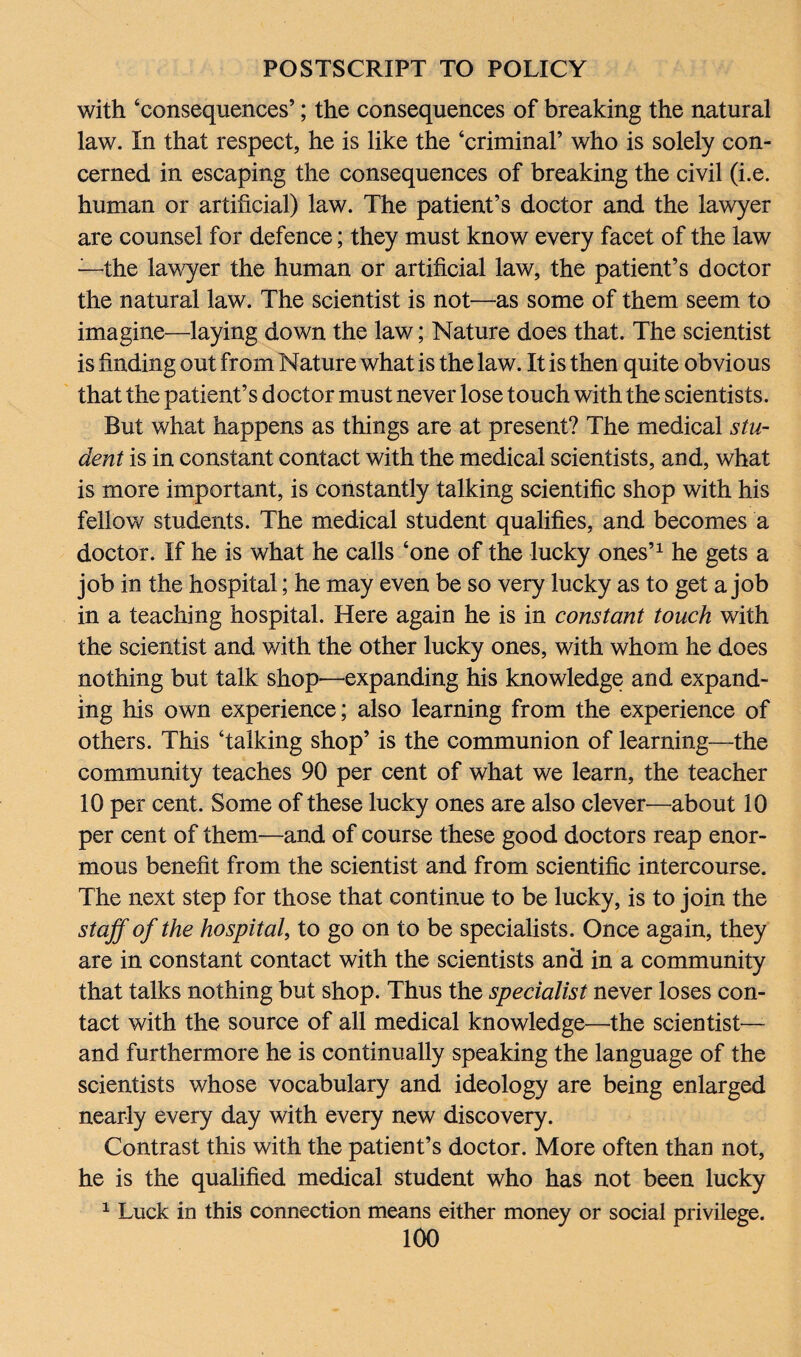 with ‘consequences’; the consequences of breaking the natural law. In that respect, he is like the ‘criminal’ who is solely con¬ cerned in escaping the consequences of breaking the civil (i.e. human or artificial) law. The patient’s doctor and the lawyer are counsel for defence; they must know every facet of the law —the lawyer the human or artificial law, the patient’s doctor the natural law. The scientist is not—as some of them seem to imagine—laying down the law; Nature does that. The scientist is finding out from Nature what is the law. It is then quite obvious that the patient’s doctor must never lose touch with the scientists. But what happens as things are at present? The medical stu¬ dent is in constant contact with the medical scientists, and, what is more important, is constantly talking scientific shop with his fellow students. The medical student qualifies, and becomes a doctor. If he is what he calls ‘one of the lucky ones’1 he gets a job in the hospital; he may even be so very lucky as to get a job in a teaching hospital. Here again he is in constant touch with the scientist and with the other lucky ones, with whom he does nothing but talk shop—expanding his knowledge and expand¬ ing his own experience; also learning from the experience of others. This ‘talking shop’ is the communion of learning—the community teaches 90 per cent of what we learn, the teacher 10 per cent. Some of these lucky ones are also clever—about 10 per cent of them—and of course these good doctors reap enor¬ mous benefit from the scientist and from scientific intercourse. The next step for those that continue to be lucky, is to join the staff of the hospital, to go on to be specialists. Once again, they are in constant contact with the scientists and in a community that talks nothing but shop. Thus the specialist never loses con¬ tact with the source of all medical knowledge—the scientist— and furthermore he is continually speaking the language of the scientists whose vocabulary and ideology are being enlarged nearly every day with every new discovery. Contrast this with the patient’s doctor. More often than not, he is the qualified medical student who has not been lucky 1 Luck in this connection means either money or social privilege.