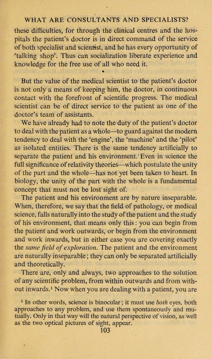 these difficulties, for through the clinical centres and the hos¬ pitals the patient’s doctor is in direct command of the service of both specialist and scientist, and he has every opportunity of ‘talking shop’. Thus can socialization liberate experience and knowledge for the free use of all who need it. But the value of the medical scientist to the patient’s doctor is not only a means of keeping him, the doctor, in continuous contact with the forefront of scientific progress. The medical scientist can be of direct service to the patient as one of the doctor’s team of assistants. We have already had to note the duty of the patient’s doctor to deal with the patient as a whole—-to guard against the modern tendency to deal with the ‘engine’, the ‘machine’ and the ‘pilot’ as isolated entities. There is the same tendency artificially to separate the patient and his environment.'Even in science the full significance of relativity theories—which postulate the unity of the part and the whole—has not yet been taken to heart. In biology, the unity of the part with the whole is a fundamental concept that must not be lost sight of. The patient and his environment are by nature inseparable. When, therefore, we say that the field of pathology, or medical science, falls naturally into the study of the patient and the study of his environment, that means only this: you can begin from the patient and work outwards, or begin from the environment and work inwards, but in either case you are covering exactly the same field of exploration. The patient and the environment are naturally inseparable; they can only be separated artificially and theoretically. There are, only and always, two approaches to the solution of any scientific problem, from within outwards and from with¬ out inwards.1 Now when you are dealing with a patient, you are 1 In other words, science is binocular; it must use both eyes, both approaches to any problem, and use them spontaneously and mu¬ tually. Only in that way will the natural perspective of vision, as well as the two optical pictures of sight, appear.