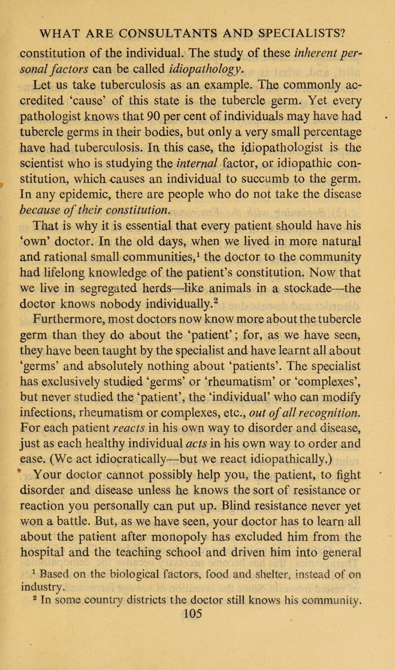 constitution of the individual. The study of these inherent per¬ sonal factors can be called idiopathology. Let us take tuberculosis as an example. The commonly ac¬ credited ‘cause’ of this state is the tubercle germ. Yet every pathologist knows that 90 per cent of individuals may have had tubercle germs in their bodies, but only a very small percentage have had tuberculosis. In this case, the idiopathologist is the scientist who is studying the internal factor, or idiopathic con¬ stitution, which causes an individual to succumb to the germ. In any epidemic, there are people who do not take the disease because of their constitution. That is why it is essential that every patient should have his ‘own’ doctor. In the old days, when we lived in more natural and rational small communities,1 the doctor to the community had lifelong knowledge of the patient’s constitution. Now that we live in segregated herds—like animals in a stockade—the doctor knows nobody individually.2 Furthermore, most doctors now know more about the tubercle germ than they do about the ‘patient’; for, as we have seen, they have been taught by the specialist and have learnt all about ‘germs’ and absolutely nothing about ‘patients’. The specialist has exclusively studied ‘germs’ or ‘rheumatism’ or ‘complexes’, but never studied the ‘patient’, the ‘individual’ who can modify infections, rheumatism or complexes, etc., out of all recognition. For each patient reacts in his own way to disorder and disease, just as each healthy individual acts in his own way to order and ease. (We act idiomatically—but we react idiopathically.) Your doctor cannot possibly help you, the patient, to fight disorder and disease unless he knows the sort of resistance or reaction you personally can put up. Blind resistance never yet won a battle. But, as we have seen, your doctor has to learn all about the patient after monopoly has excluded him from the hospital and the teaching school and driven him into general 1 Based on the biological factors, food and shelter, instead of on industry. 2 In some country districts the doctor still knows his community.