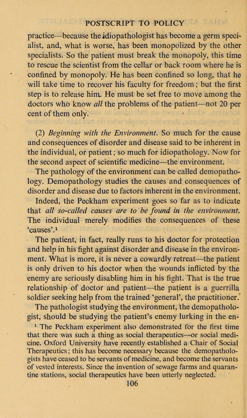practice—because theidiopathologist has become a germ speci¬ alist, and, what is worse, has been monopolized by the other specialists. So the patient must break the monopoly, this time to rescue the scientist from the cellar or back room where he is confined by monopoly. He has been confined so long, that he will take time to recover his faculty for freedom; but the first step is to release him. He must be set free to move among the doctors who know all the problems of the patient—not 20 per cent of them only. (2) Beginning with the Environment. So much for the cause and consequences of disorder and disease said to be inherent in the individual, or patient; so much for idiopathology. Now for the second aspect of scientific medicine—the environment. The pathology of the environment can be called demopatho- logy. Demopathology studies the causes and consequences of disorder and disease due to factors inherent in the environment. Indeed, the Peckham experiment goes so far as to indicate that all so-called causes are to be found in the environment. The individual merely modifies the consequences of these ‘causes’.1 The patient, in fact, really runs to his doctor for protection and help in his fight against disorder and disease in the environ¬ ment. What is more, it is never a cowardly retreat—the patient is only driven to his doctor when the wounds inflicted by the enemy are seriously disabling him in his fight. That is the true relationship of doctor and patient—the patient is a guerrilla soldier seeking help from the trained ‘general’, the practitioner. The pathologist studying the environment, the demopatholo- gist, should be studying the patient’s enemy lurking in the en- 1 The Peckham experiment also demonstrated for the first time that there was such a thing as social therapeutics—-or social medi¬ cine. Oxford University have recently established a Chair of Social Therapeutics; this has become necessary because the demopatholo- gists have ceased to be servants of medicine, and become the servants of vested interests. Since the invention of sewage farms and quaran¬ tine stations, social therapeutics have been utterly neglected.