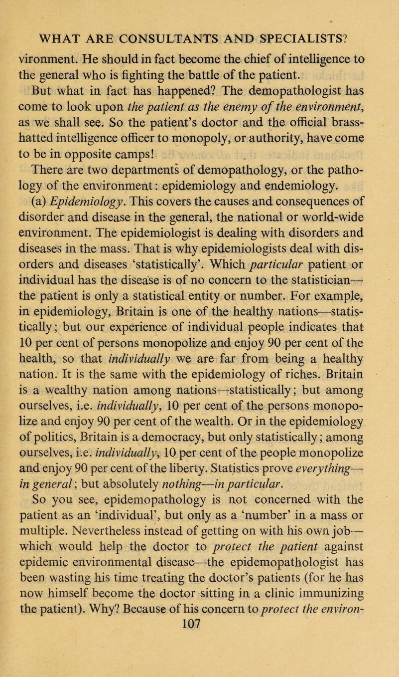 vironment. He should in fact become the chief of intelligence to the general who is fighting the battle of the patient. But what in fact has happened? The demopathologist has come to look upon the patient as the enemy of the environment, as we shall see. So the patient’s doctor and the official brass- hatted intelligence officer to monopoly, or authority, have come to be in opposite camps! There are two departments of demopathology, or the patho¬ logy of the environment: epidemiology and endemiology. (a) Epidemiology. This covers the causes and consequences of disorder and disease in the general, the national or world-wide environment. The epidemiologist is dealing with disorders and diseases in the mass. That is why epidemiologists deal with dis¬ orders and diseases ‘statistically’. Which particular patient or individual has the disease is of no concern to the statistician— the patient is only a statistical entity or number. For example, in epidemiology, Britain is one of the healthy nations—statis¬ tically ; but our experience of individual people indicates that 10 per cent of persons monopolize and enjoy 90 per cent of the health, so that individually we are far from being a healthy nation. It is the same with the epidemiology of riches. Britain is a wealthy nation among nations—statistically; but among ourselves, i.e. individually, 10 per cent of the persons monopo¬ lize and enjoy 90 per cent of the wealth. Or in the epidemiology of politics, Britain is a democracy, but only statistically; among ourselves, i.e. individually, 10 per cent of the people monopolize and enjoy 90 per cent of the liberty. Statistics prove everything— in general; but absolutely nothing—in particular. So you see, epidemopathology is not concerned with the patient as an ‘individual’, but only as a ‘number’ in a mass or multiple. Nevertheless instead of getting on with his own job— which would help the doctor to protect the patient against epidemic environmental disease—the epidemopathologist has been wasting his time treating the doctor’s patients (for he has now himself become the doctor sitting in a clinic immunizing the patient). Why? Because of his concern to protect the environ-