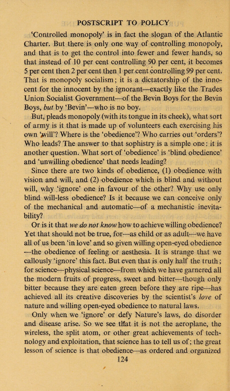 ‘Controlled monopoly’ is in fact the slogan of the Atlantic Charter. But there is only one way of controlling monopoly, and that is to get the control into fewer and fewer hands, so that instead of 10 per cent controlling 90 per cent, it becomes 0 5 per cent then 2 per cent then 1 per cent controlling 99 per cent. That is monopoly socialism; it is a dictatorship of the inno¬ cent for the innocent by the ignorant—exactly like the Trades Union Socialist Government—of the Bevin Boys for the Bevin Boys, but by ‘Bevin’—who is no boy. But, pleads monopoly (with its tongue in its cheek), what sort of army is it that is made up of volunteers each exercising his own ‘jvill’? Where is the ‘obedience’? Who carries out ‘orders’? Who leads? The answer to that sophistry is a simple one: it is another question. What sort of ‘obedience’ is ‘blind obedience’ and ‘unwilling obedience’ that needs leading? Since there are two kinds of obedience, (1) obedience with vision and will, and (2) obedience which is blind and without will, why .‘ignore’ one in favour of the other? Why use only blind will-less obedience? Is it because we can conceive only of the mechanical and automatic—of a mechanistic inevita¬ bility? Or is it that we do not know how to achieve willing obedience? Yet that should not be true, for—as child or as adult-—we have all of us been ‘in love’ and so given willing open-eyed obedience —the obedience of feeling or aesthesia. It is strange that we callously ‘ignore’ this fact. But even that is only half the truth; for science—physical science-—from which we have garnered all the modern fruits of progress, sweet and bitter-—though only bitter because they are eaten green before they are ripe—has achieved all its creative discoveries by the scientist’s love of nature and willing open-eyed obedience to natural laws. Only when we ‘ignore’ or defy Nature’s laws, do disorder and disease arise. So we see that it is not the aeroplane, the wireless, the split atom, or other great achievements of tech¬ nology and exploitation, that science has to tell us of; the great lesson of science is that obedience—as ordered and organized