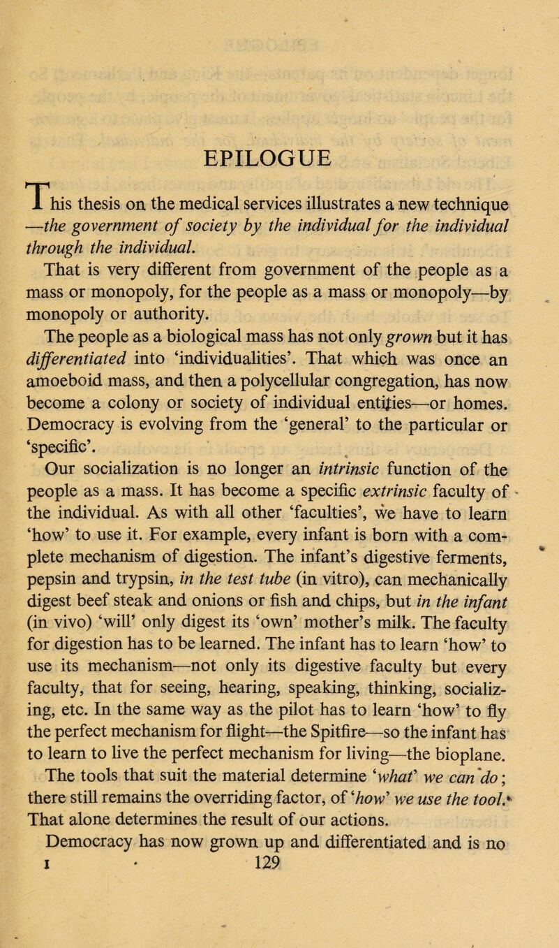 EPILOGUE This thesis on the medical services illustrates a new technique —the government of society by the individual for the individual through the individual. That is very different from government of the people as a mass or monopoly, for the people as a mass or monopoly—by monopoly or authority. The people as a biological mass has not only grown but it has differentiated into ‘individualities’. That which was once an amoeboid mass, and then a polycellular congregation, has now become a colony or society of individual entities—or homes. Democracy is evolving from the ‘general’ to the particular or ‘specific’. Our socialization is no longer an intrinsic function of the people as a mass. It has become a specific extrinsic faculty of the individual. As with all other ‘faculties’, we have to learn ‘how’ to use it. For example, every infant is born with a com¬ plete mechanism of digestion. The infant’s digestive ferments, pepsin and trypsin, in the test tube (in vitro), can mechanically digest beef steak and onions or fish and chips, but in the infant (in vivo) ‘will’ only digest its ‘own’ mother’s milk. The faculty for digestion has to be learned. The infant has to learn ‘how’ to use its mechanism—not only its digestive faculty but every faculty, that for seeing, hearing, speaking, thinking, socializ¬ ing, etc. In the same way as the pilot has to learn ‘how’ to fly the perfect mechanism for flight—the Spitfire—so the infant has to learn to five the perfect mechanism for living—the bioplane. The tools that suit the material determine 'what' we can do; there still remains the overriding factor, of 'how' we use the tool> That alone determines the result of our actions. Democracy has now grown up and differentiated and is no