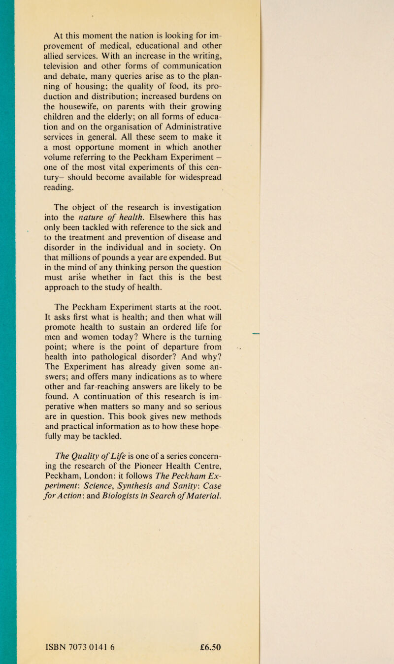 At this moment the nation is looking for im¬ provement of medical, educational and other allied services. With an increase in the writing, television and other forms of communication and debate, many queries arise as to the plan¬ ning of housing; the quality of food, its pro¬ duction and distribution; increased burdens on the housewife, on parents with their growing children and the elderly; on all forms of educa¬ tion and on the organisation of Administrative services in general. All these seem to make it a most opportune moment in which another volume referring to the Peckham Experiment - one of the most vital experiments of this cen¬ tury- should become available for widespread reading. The object of the research is investigation into the nature of health. Elsewhere this has only been tackled with reference to the sick and to the treatment and prevention of disease and disorder in the individual and in society. On that millions of pounds a year are expended. But in the mind of any thinking person the question must arise whether in fact this is the best approach to the study of health. The Peckham Experiment starts at the root. It asks first what is health; and then what will promote health to sustain an ordered life for men and women today? Where is the turning point; where is the point of departure from health into pathological disorder? And why? The Experiment has already given some an¬ swers; and offers many indications as to where other and far-reaching answers are likely to be found. A continuation of this research is im¬ perative when matters so many and so serious are in question. This book gives new methods and practical information as to how these hope¬ fully may be tackled. The Quality of Life is one of a series concern¬ ing the research of the Pioneer Health Centre, Peckham, London: it follows The Peckham Ex¬ periment. Science, Synthesis and Sanity: Case for Action: and Biologists in Search of Material. ISBN 7073 0141 6 £6.50