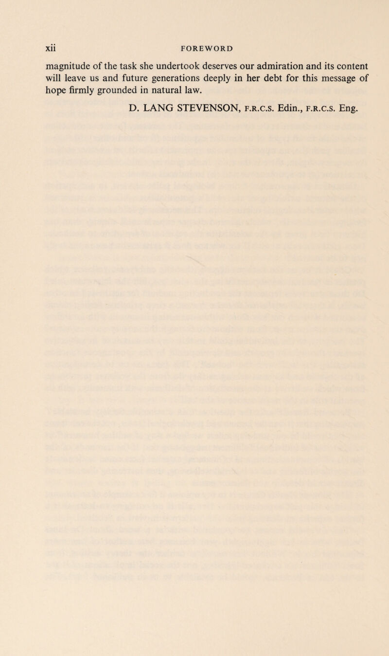 magnitude of the task she undertook deserves our admiration and its content will leave us and future generations deeply in her debt for this message of hope firmly grounded in natural law. D. LANG STEVENSON, f.r.c.s. Edin., f.r.c.s. Eng.