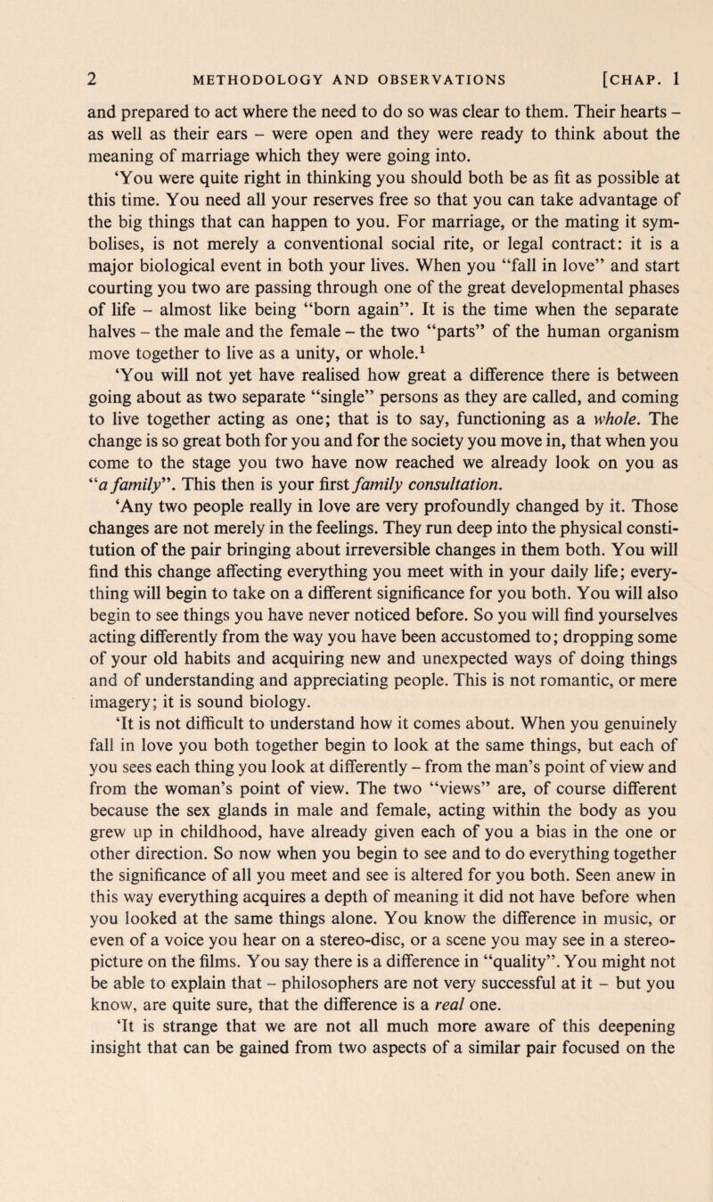 and prepared to act where the need to do so was clear to them. Their hearts - as well as their ears - were open and they were ready to think about the meaning of marriage which they were going into. ‘You were quite right in thinking you should both be as fit as possible at this time. You need all your reserves free so that you can take advantage of the big things that can happen to you. For marriage, or the mating it sym¬ bolises, is not merely a conventional social rite, or legal contract: it is a major biological event in both your lives. When you “fall in love” and start courting you two are passing through one of the great developmental phases of life - almost like being “born again”. It is the time when the separate halves - the male and the female - the two “parts” of the human organism move together to live as a unity, or whole.1 ‘You will not yet have realised how great a difference there is between going about as two separate “single” persons as they are called, and coming to live together acting as one; that is to say, functioning as a whole. The change is so great both for you and for the society you move in, that when you come to the stage you two have now reached we already look on you as “<z family”. This then is your first family consultation. ‘Any two people really in love are very profoundly changed by it. Those changes are not merely in the feelings. They run deep into the physical consti¬ tution of the pair bringing about irreversible changes in them both. You will find this change affecting everything you meet with in your daily life; every¬ thing will begin to take on a different significance for you both. You will also begin to see things you have never noticed before. So you will find yourselves acting differently from the way you have been accustomed to; dropping some of your old habits and acquiring new and unexpected ways of doing things and of understanding and appreciating people. This is not romantic, or mere imagery; it is sound biology. ‘It is not difficult to understand how it comes about. When you genuinely fall in love you both together begin to look at the same things, but each of you sees each thing you look at differently - from the man’s point of view and from the woman’s point of view. The two “views” are, of course different because the sex glands in male and female, acting within the body as you grew up in childhood, have already given each of you a bias in the one or other direction. So now when you begin to see and to do everything together the significance of all you meet and see is altered for you both. Seen anew in this way everything acquires a depth of meaning it did not have before when you looked at the same things alone. You know the difference in music, or even of a voice you hear on a stereo-disc, or a scene you may see in a stereo¬ picture on the films. You say there is a difference in “quality”. You might not be able to explain that - philosophers are not very successful at it - but you know, are quite sure, that the difference is a real one. ‘It is strange that we are not all much more aware of this deepening insight that can be gained from two aspects of a similar pair focused on the