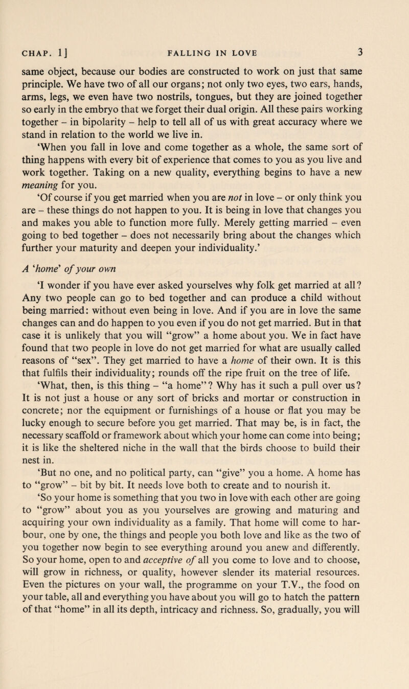 same object, because our bodies are constructed to work on just that same principle. We have two of all our organs; not only two eyes, two ears, hands, arms, legs, we even have two nostrils, tongues, but they are joined together so early in the embryo that we forget their dual origin. All these pairs working together - in bipolarity - help to tell all of us with great accuracy where we stand in relation to the world we live in. ‘When you fall in love and come together as a whole, the same sort of thing happens with every bit of experience that comes to you as you live and work together. Taking on a new quality, everything begins to have a new meaning for you. ‘Of course if you get married when you are not in love - or only think you are - these things do not happen to you. It is being in love that changes you and makes you able to function more fully. Merely getting married - even going to bed together - does not necessarily bring about the changes which further your maturity and deepen your individuality.’ A 'home' of your own ‘I wonder if you have ever asked yourselves why folk get married at all ? Any two people can go to bed together and can produce a child without being married: without even being in love. And if you are in love the same changes can and do happen to you even if you do not get married. But in that case it is unlikely that you will “grow” a home about you. We in fact have found that two people in love do not get married for what are usually called reasons of “sex”. They get married to have a home of their own. It is this that fulfils their individuality; rounds off the ripe fruit on the tree of life. ‘What, then, is this thing - “a home”? Why has it such a pull over us? It is not just a house or any sort of bricks and mortar or construction in concrete; nor the equipment or furnishings of a house or flat you may be lucky enough to secure before you get married. That may be, is in fact, the necessary scaffold or framework about which your home can come into being; it is like the sheltered niche in the wall that the birds choose to build their nest in. ‘But no one, and no political party, can “give” you a home. A home has to “grow” - bit by bit. It needs love both to create and to nourish it. ‘So your home is something that you two in love with each other are going to “grow” about you as you yourselves are growing and maturing and acquiring your own individuality as a family. That home will come to har¬ bour, one by one, the things and people you both love and like as the two of you together now begin to see everything around you anew and differently. So your home, open to and acceptive of all you come to love and to choose, will grow in richness, or quality, however slender its material resources. Even the pictures on your wall, the programme on your T.V., the food on your table, all and everything you have about you will go to hatch the pattern of that “home” in all its depth, intricacy and richness. So, gradually, you will