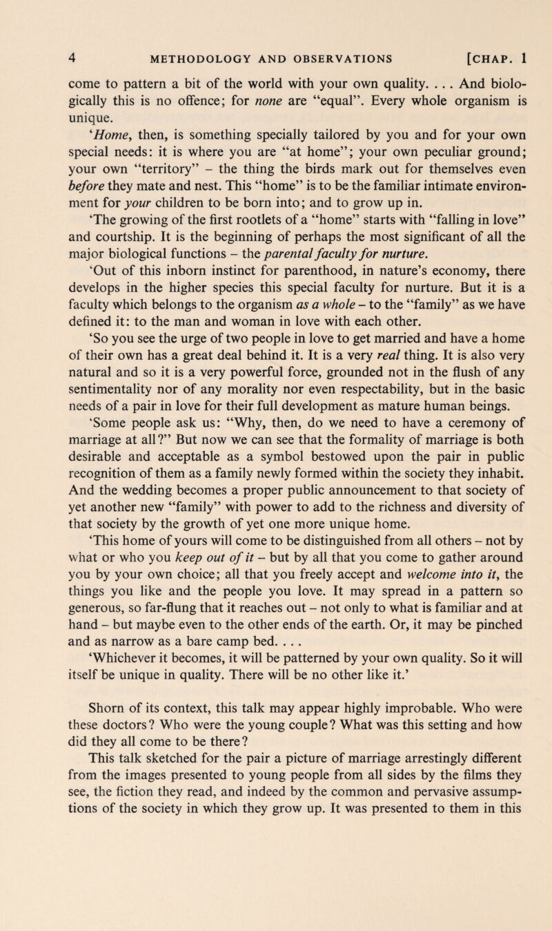 come to pattern a bit of the world with your own quality. ... And biolo¬ gically this is no offence; for none are “equal”. Every whole organism is unique. ‘Home, then, is something specially tailored by you and for your own special needs: it is where you are “at home”; your own peculiar ground; your own “territory” - the thing the birds mark out for themselves even before they mate and nest. This “home” is to be the familiar intimate environ¬ ment for your children to be born into; and to grow up in. ‘The growing of the first rootlets of a “home” starts with “falling in love” and courtship. It is the beginning of perhaps the most significant of all the major biological functions - the parental faculty for nurture. ‘Out of this inborn instinct for parenthood, in nature’s economy, there develops in the higher species this special faculty for nurture. But it is a faculty which belongs to the organism as a whole - to the “family” as we have defined it: to the man and woman in love with each other. ‘So you see the urge of two people in love to get married and have a home of their own has a great deal behind it. It is a very real thing. It is also very natural and so it is a very powerful force, grounded not in the flush of any sentimentality nor of any morality nor even respectability, but in the basic needs of a pair in love for their full development as mature human beings. ‘Some people ask us: “Why, then, do we need to have a ceremony of marriage at all?” But now we can see that the formality of marriage is both desirable and acceptable as a symbol bestowed upon the pair in public recognition of them as a family newly formed within the society they inhabit. And the wedding becomes a proper public announcement to that society of yet another new “family” with power to add to the richness and diversity of that society by the growth of yet one more unique home. ‘This home of yours will come to be distinguished from all others - not by what or who you keep out of it - but by all that you come to gather around you by your own choice; all that you freely accept and welcome into it, the things you like and the people you love. It may spread in a pattern so generous, so far-flung that it reaches out - not only to what is familiar and at hand - but maybe even to the other ends of the earth. Or, it may be pinched and as narrow as a bare camp bed. . .. ‘Whichever it becomes, it will be patterned by your own quality. So it will itself be unique in quality. There will be no other like it.’ Shorn of its context, this talk may appear highly improbable. Who were these doctors ? Who were the young couple ? What was this setting and how did they all come to be there ? This talk sketched for the pair a picture of marriage arrestingly different from the images presented to young people from all sides by the films they see, the fiction they read, and indeed by the common and pervasive assump¬ tions of the society in which they grow up. It was presented to them in this