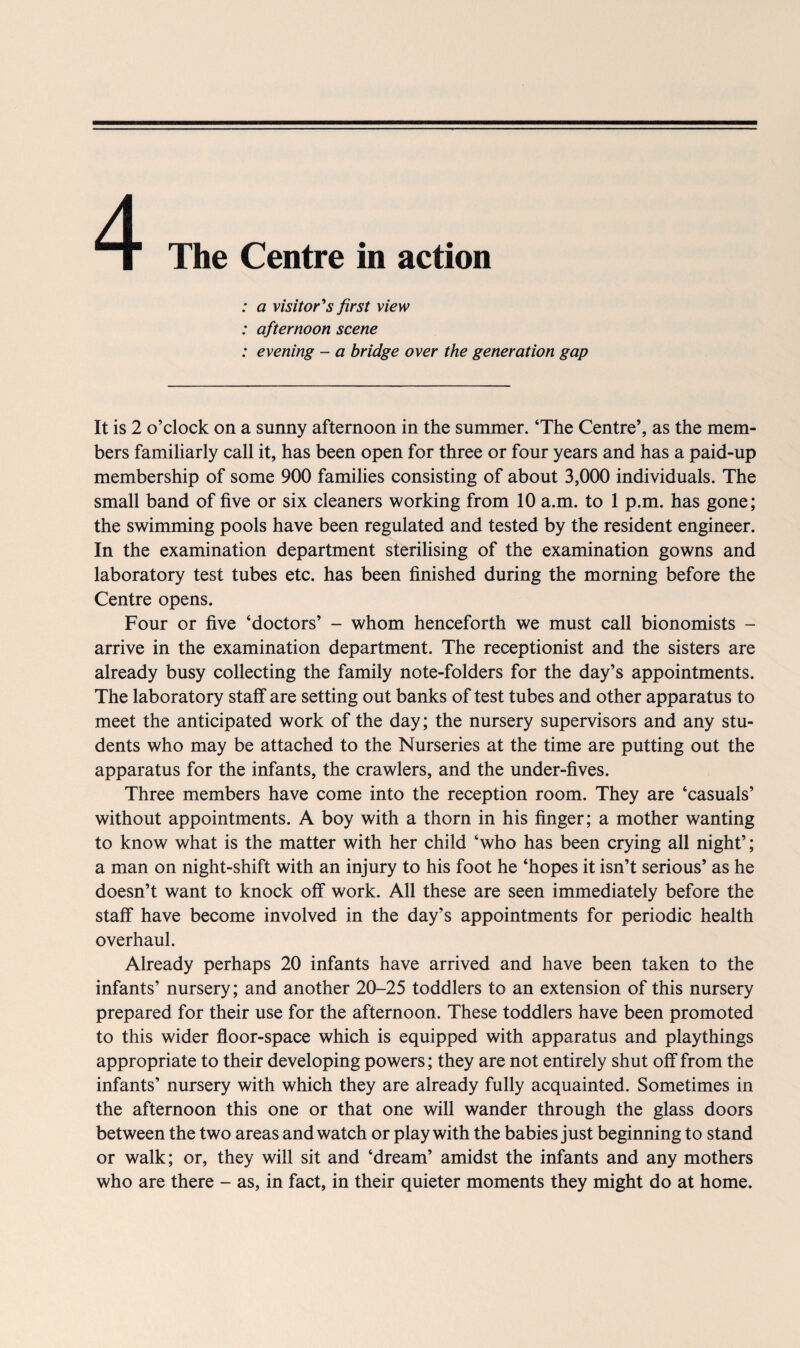 4 The Centre in action : a visitor's first view : afternoon scene : evening - a bridge over the generation gap It is 2 o’clock on a sunny afternoon in the summer. ‘The Centre’, as the mem¬ bers familiarly call it, has been open for three or four years and has a paid-up membership of some 900 families consisting of about 3,000 individuals. The small band of five or six cleaners working from 10 a.m. to 1 p.m. has gone; the swimming pools have been regulated and tested by the resident engineer. In the examination department sterilising of the examination gowns and laboratory test tubes etc. has been finished during the morning before the Centre opens. Four or five ‘doctors’ - whom henceforth we must call bionomists - arrive in the examination department. The receptionist and the sisters are already busy collecting the family note-folders for the day’s appointments. The laboratory staff are setting out banks of test tubes and other apparatus to meet the anticipated work of the day; the nursery supervisors and any stu¬ dents who may be attached to the Nurseries at the time are putting out the apparatus for the infants, the crawlers, and the under-fives. Three members have come into the reception room. They are ‘casuals’ without appointments. A boy with a thorn in his finger; a mother wanting to know what is the matter with her child ‘who has been crying all night’; a man on night-shift with an injury to his foot he ‘hopes it isn’t serious’ as he doesn’t want to knock off work. All these are seen immediately before the staff have become involved in the day’s appointments for periodic health overhaul. Already perhaps 20 infants have arrived and have been taken to the infants’ nursery; and another 20-25 toddlers to an extension of this nursery prepared for their use for the afternoon. These toddlers have been promoted to this wider floor-space which is equipped with apparatus and playthings appropriate to their developing powers; they are not entirely shut off from the infants’ nursery with which they are already fully acquainted. Sometimes in the afternoon this one or that one will wander through the glass doors between the two areas and watch or play with the babies just beginning to stand or walk; or, they will sit and ‘dream’ amidst the infants and any mothers who are there - as, in fact, in their quieter moments they might do at home.