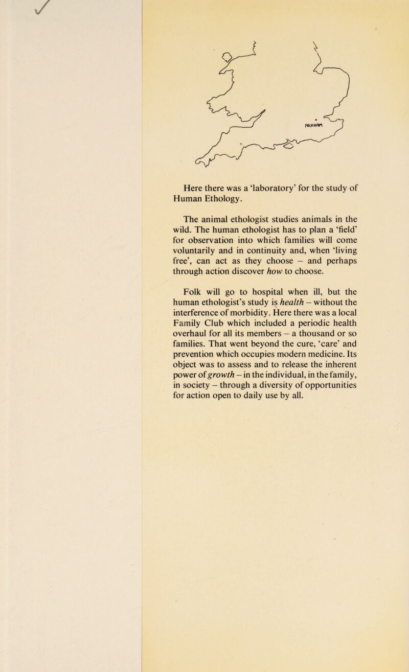 P£CXHflr\ Here there was a ‘laboratory’ for the study of Human Ethology. The animal ethologist studies animals in the wild. The human ethologist has to plan a ‘field’ for observation into which families will come voluntarily and in continuity and, when ‘living free’, can act as they choose — and perhaps through action discover how to choose. Folk will go to hospital when ill, but the human ethologist’s study is health — without the interference of morbidity. Here there was a local Family Club which included a periodic health overhaul for all its members — a thousand or so families. That went beyond the cure, ‘care’ and prevention which occupies modern medicine. Its object was to assess and to release the inherent power of growth — in the individual, in the family, in society — through a diversity of opportunities for action open to daily use by all.