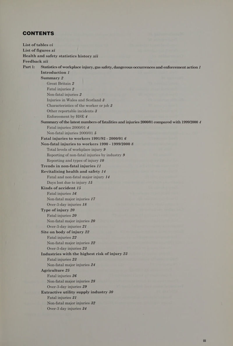 CONTENTS List of tables vi List of figures xi Health and safety statistics history xii Feedback xii Part1: Statistics of workplace injury, gas safety, dangerous occurrences and enforcement action 1 Introduction 1 Summary 2 Great Britain 2 Fatal injuries 2 Non-fatal injuries 2 Injuries in Wales and Scotland 3 Characteristics of the worker or job 3 Other reportable incidents 3 Enforcement by HSE 4 Summary of the latest numbers of fatalities and injuries 2000/01 compared with 1999/2000 4 Fatal injuries 2000/01 4 Non-fatal injuries 2000/01 5 Fatal injuries to workers 1991/92 - 2000/01 6 Non-fatal injuries to workers 1990 - 1999/2000 8 Total levels of workplace injury 9 Reporting of non-fatal injuries by industry 9 Reporting and types of injury 10 Trends in non-fatal injuries 1] Revitalising health and safety 14 Fatal and non-fatal major injury 14 Days lost due to injury 15 Kinds of accident 15 Fatal injuries 16 Non-fatal major injuries 17 Over-3-day injuries 18 Type of injury 20 Fatal injuries 20 Non-fatal major injuries 20 Over-3-day injuries 21 Site on body of injury 22 Fatal injuries 22 Non-fatal major injuries 22 Over-3-day injuries 23 Industries with the highest risk of injury 23 Fatal injuries 23 Non-fatal major injuries 24 Agriculture 25 Fatal injuries 26 Non-fatal major injuries 28 Over-3-day injuries 29 Extractive utility supply industry 30 Fatal injuries 31 Non-fatal major injuries 32