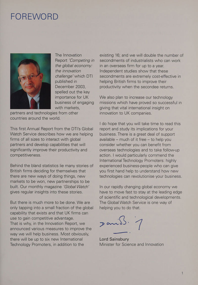 FOREWORD The Innovation Report ‘Competing in the global economy: the innovation challenge’ which DT| published in December 2003, spelled out the key importance for UK business of engaging ‘ with markets, partners and technologies from other countries around the world. This first Annual Report from the DTI's Global Watch Service describes how we are helping firms of all sizes to interact with global partners and develop capabilities that will Significantly improve their productivity and competitiveness. Behind the bland statistics lie many stories of British firms deciding for themselves that there are new ways of doing things, new markets to be won, new partnerships to be built. Our monthly magazine ‘Global Watch’ gives regular insights into these stories. But there is much more to be done. We are only tapping into a small fraction of the global capability that exists and that UK firms can use to gain competitive advantage. That is why, in the Innovation Report, we announced various measures to improve the way we will help business. Most obviously, there will be up to six new International Technology Promoters, in addition to the existing 16; and we will double the number of secondments of industrialists who can work in an overseas firm for up to a year. Independent studies show that these secondments are extremely cost-effective in helping British firms to improve their productivity when the secondee returns. We also plan to increase our technology missions which have proved so successful in giving that vital international insight on innovation to UK companies. | do hope that you will take time to read this report and study its implications for your business. There is a great deal of support available — much of it free — to help you consider whether you can benefit from overseas technologies and to take follow-up action. | would particularly commend the International Technology Promoters: highly experienced business-people who can give you first hand help to understand how new technologies can revolutionise your business. In our rapidly changing global economy we have to move fast to stay at the leading edge of scientific and technological developments. The Global Watch Service is one way of helping you to do that. Seo wr af Lord Sainsbury Minister for Science and Innovation