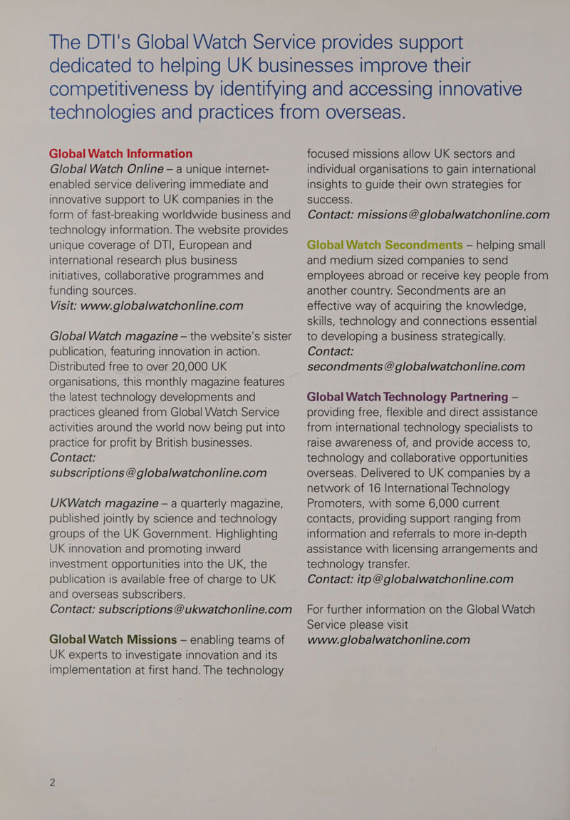 Global Watch Information Global Watch Online — a unique internet- enabled service delivering immediate and innovative Support to UK companies in the form of fast-breaking worldwide business and technology information. The website provides unique coverage of DTI, European and international research plus business initiatives, collaborative programmes and funding sources. Visit: www.globalwatchonline.com Global Watch magazine — the website's sister publication, featuring innovation in action. Distributed free to over 20,000 UK organisations, this monthly magazine features the latest technology developments and practices gleaned from Global Watch Service activities around the world now being put into practice for profit by British businesses. Contact: subscriptions @globalwatchonline.com UKWatch magazine — a quarterly magazine, published jointly by science and technology groups of the UK Government. Highlighting UK innovation and promoting inward investment opportunities into the UK, the publication is available free of charge to UK and overseas subscribers. Contact: subscriptions @ ukwatchonline.com Global Watch Missions — enabling teams of UK experts to investigate innovation and its implementation at first hand. The technology focused missions allow UK sectors and individual organisations to gain international insights to guide their own strategies for SUCCESS. Contact: missions @globalwatchonline.com Global Watch Secondments — helping small and medium sized companies to send employees abroad or receive key people from another country. Secondments are an effective way of acquiring the knowledge, Skills, technology and connections essential to developing a business strategically. Contact: secondments @globalwatchonline.com Global Watch Technology Partnering — providing free, flexible and direct assistance from international technology specialists to raise awareness of, and provide access to, technology and collaborative opportunities overseas. Delivered to UK companies by a network of 16 International Technology Promoters, with some 6,000 current contacts, providing support ranging from information and referrals to more in-depth assistance with licensing arrangements and technology transfer. Contact: itp @globalwatchonline.com For further information on the Global Watch Service please visit www.globalwatchonline.com