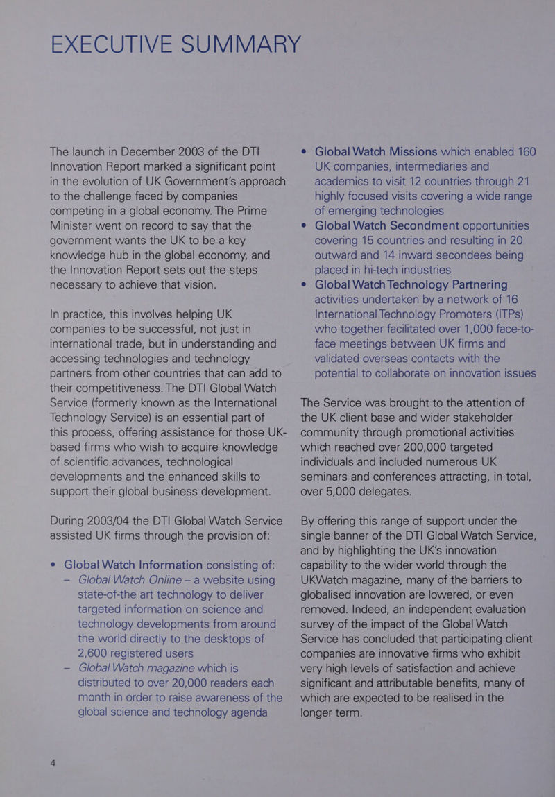 The launch in December 2003 of the DT! Innovation Report marked a significant point in the evolution of UK Government's approach to the challenge faced by companies competing in a global economy. The Prime Minister went on record to say that the government wants the UK to be a key knowledge hub in the global economy, and the Innovation Report sets out the steps necessary to achieve that vision. In practice, this involves helping UK companies to be successful, not just in international trade, but in understanding and accessing technologies and technology partners from other countries that can add to their competitiveness. The DTI Global Watch Service (formerly known as the International Technology Service) is an essential part of this process, offering assistance for those UK- based firms who wish to acquire knowledge of scientific advances, technological developments and the enhanced skills to support their global business development. During 2003/04 the DT| Global Watch Service assisted UK firms through the provision of: e Global Watch Information consisting of: — Global Watch Online — a website using state-of-the art technology to deliver targeted information on science and technology developments from around the world directly to the desktops of 2,600 registered users — Global Watch magazine which is distributed to over 20,000 readers each month in order to raise awareness of the global science and technology agenda e Global Watch Missions which enabled 160 UK companies, intermediaries and academics to visit 12 countries through 21 highly focused visits covering a wide range of emerging technologies e Global Watch Secondment opportunities covering 15 countries and resulting in 20 outward and 14 inward secondees being placed in hi-tech industries e Global Watch Technology Partnering activities undertaken by a network of 16 International Technology Promoters (ITPs) who together facilitated over 1,000 face-to- face meetings between UK firms and validated overseas contacts with the potential to collaborate on innovation issues The Service was brought to the attention of the UK client base and wider stakeholder community through promotional activities which reached over 200,000 targeted individuals and included numerous UK seminars and conferences attracting, in total, over 5,000 delegates. By offering this range of support under the single banner of the DT| Global Watch Service, and by highlighting the UK's innovation capability to the wider world through the UKWatch magazine, many of the barriers to globalised innovation are lowered, or even removed. Indeed, an independent evaluation survey of the impact of the Global Watch Service has concluded that participating client companies are innovative firms who exhibit very high levels of satisfaction and achieve significant and attributable benefits, many of which are expected to be realised in the longer term.