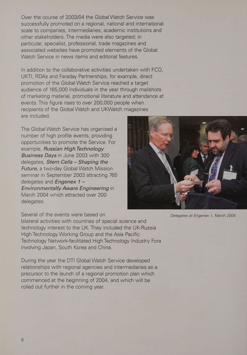 Over the course of 2003/04 the Global Watch Service was successfully promoted on a regional, national and international scale to companies, intermediaries, academic institutions and other stakeholders. The media were also targeted; in particular, specialist, professional, trade magazines and associated websites have promoted elements of the Global Watch Service in news items and editorial features. In addition to the collaborative activities undertaken with FCO, UKTI, RDAs and Faraday Partnerships, for example, direct promotion of the Global Watch Service reached a target audience of 165,000 individuals in the year through mailshots of marketing material, promotional literature and attendance at events. This figure rises to over 200,000 people when recipients of the Global Watch and UKWatch magazines are included. The Global Watch Service has organised a number of high profile events, providing opportunities to promote the Service. For example, Russian High Technology Business Days in June 2003 with 300 delegates, Stem Cells — Shaping the Future, a two-day Global Watch Mission seminar in September 2003 attracting 765 delegates and Engenex 1 - Environmentally Aware Engineering in March 2004 which attracted over 200 delegates. Several of the events were based on Delegates at Engenex 1, March 2004 bilateral activities with countries of special science and technology interest to the UK. They included the UK-Russia High Technology Working Group and the Asia Pacific Technology Network-facilitated High Technology Industry Fora involving Japan, South Korea and China. During the year the DT! Global Watch Service developed relationships with regional agencies and intermediaries as a precursor to the launch of a regional promotion plan which commenced at the beginning of 2004, and which will be rolled out further in the coming year.