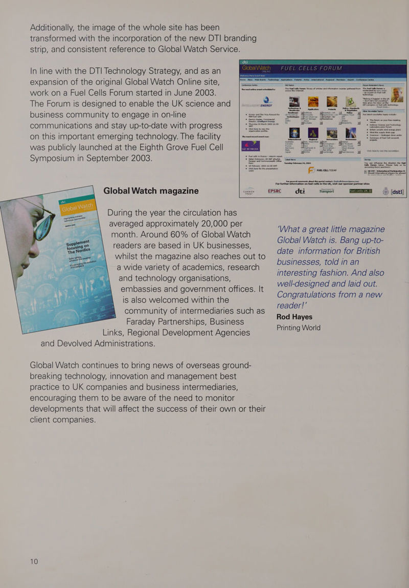 Additionally, the image of the whole site has been transformed with the incorporation of the new DTI branding Strip, and consistent reference to Global Watch Service. In line with the DTI Technology Strategy, and as an expansion of the original Global Watch Online site, work on a Fuel Cells Forum started in June 2003. The Forum is designed to enable the UK science and = aacmen nema si The Fuel Cells Forum library of erides and information sources gathered from The ecross the Intemet: communications and stay up-to-date with progress on this important emerging technology. The facility was publicly launched at the Eighth Grove Fuel Cell Symposium in September 2003. organisation profile. em NETWORK Global Watch magazine Global Ne During the year the circulation has averaged approximately 20,000 per month. Around 60% of Global Watch 74 ‘readers are based in UK businesses, __\ whilst the magazine also reaches out to a wide variety of academics, research and technology organisations, embassies and government offices. It is also welcomed within the community of intermediaries such as Faraday Partnerships, Business Links, Regional Development Agencies and Devolved Administrations. overseas seeeane Global Watch continues to bring news of overseas ground- breaking technology, innovation and management best practice to UK companies and business intermediaries, encouraging them to be aware of the need to monitor developments that will affect the success of their own or their client companies. Tuesday February 24, 2004 ie FUEL CELL TODAY For gereral Comments about dts me ms ‘What a great little magazine Global Watch is. Bang up-to- date information for British businesses, told in an interesting fashion. And also well-designed and laid out. Congratulations from a new reader!’ Rod Hayes Printing World