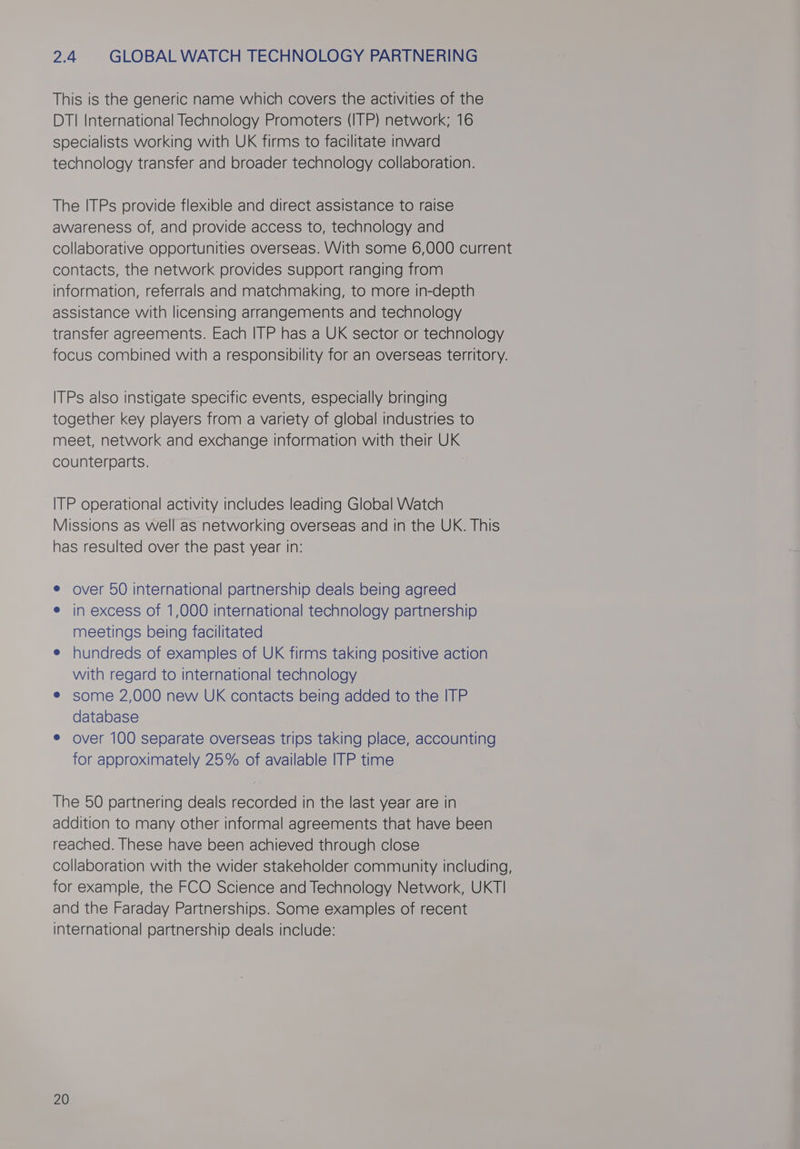 2.4 GLOBAL WATCH TECHNOLOGY PARTNERING This is the generic name which covers the activities of the DTI International Technology Promoters (ITP) network; 16 specialists working with UK firms to facilitate inward technology transfer and broader technology collaboration. The ITPs provide flexible and direct assistance to raise awareness of, and provide access to, technology and collaborative opportunities overseas. With some 6,000 current contacts, the network provides support ranging from information, referrals and matchmaking, to more in-depth assistance with licensing arrangements and technology transfer agreements. Each ITP has a UK sector or technology focus combined with a responsibility for an overseas territory. ITPs also instigate specific events, especially bringing together key players from a variety of global industries to meet, network and exchange information with their UK counterparts. ITP operational activity includes leading Global Watch Missions as well as networking overseas and in the UK. This has resulted over the past year in: e over 50 international partnership deals being agreed e in excess of 1,000 international technology partnership meetings being facilitated e hundreds of examples of UK firms taking positive action with regard to international technology e some 2,000 new UK contacts being added to the ITP database ¢ over 100 separate overseas trips taking place, accounting for approximately 25% of available ITP time The 50 partnering deals recorded in the last year are in addition to many other informal agreements that have been reached. These have been achieved through close collaboration with the wider stakeholder community including, for example, the FCO Science and Technology Network, UKTI and the Faraday Partnerships. Some examples of recent international partnership deals include: