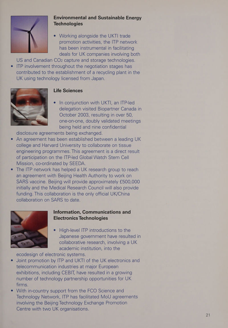 Environmental and Sustainable Energy Technologies e Working alongside the UKTI trade promotion activities, the ITP network has been instrumental in facilitating deals for UK companies involving both US and Canadian CO2 capture and storage technologies. e ITP involvement throughout the negotiation stages has contributed to the establishment of a recycling plant in the UK using technology licensed from Japan. Life Sciences e In conjunction with UKTI, an ITP-led delegation visited Biopartner Canada in October 2003, resulting in over 50, one-on-one, doubly validated meetings being held and nine confidential disclosure agreements being exchanged. e An agreement has been established between a leading UK college and Harvard University to collaborate on tissue engineering programmes. This agreement is a direct result of participation on the ITP-led Global Watch Stem Cell Mission, co-ordinated by SEEDA. e The ITP network has helped a UK research group to reach an agreement with Beijing Health Authority to work on SARS vaccine. Beijing will provide approximately £500,000 initially and the Medical Research Council will also provide funding. This collaboration is the only official UK/China collaboration on SARS to date. Information, Communications and Electronics Technologies e High-level ITP introductions to the Japanese government have resulted in collaborative research, involving a UK academic institution, into the ecodesign of electronic systems. e Joint promotion by ITP and UKTI of the UK electronics and telecommunication industries at major European exhibitions, including CEBIT, have resulted in a growing number of technology partnership opportunities for UK firms. e With in-country support from the FCO Science and Technology Network, ITP has facilitated MoU agreements involving the Beijing Technology Exchange Promotion Centre with two UK organisations. ZA
