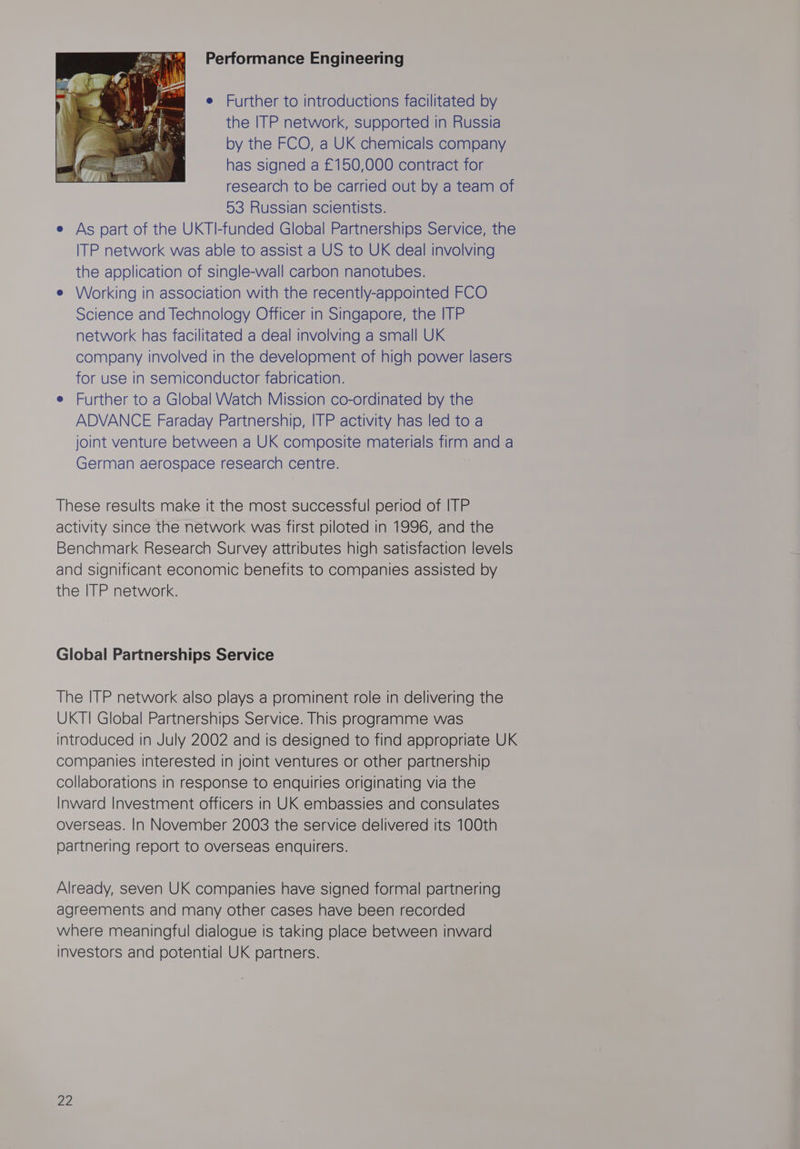 Performance Engineering e Further to introductions facilitated by the ITP network, supported in Russia by the FCO, a UK chemicals company has signed a £150,000 contract for research to be carried out by a team of 53 Russian scientists. e As part of the UKTI-funded Global Partnerships Service, the ITP network was able to assist a US to UK deal involving the application of single-wall carbon nanotubes. e Working in association with the recently-appointed FCO Science and Technology Officer in Singapore, the ITP network has facilitated a deal involving a small UK company involved in the development of high power lasers for use in semiconductor fabrication. e Further to a Global Watch Mission co-ordinated by the ADVANCE Faraday Partnership, ITP activity has led to a joint venture between a UK composite materials firm and a German aerospace research centre. These results make it the most successful period of ITP activity since the network was first piloted in 1996, and the Benchmark Research Survey attributes high satisfaction levels and significant economic benefits to companies assisted by the ITP network. Global Partnerships Service The ITP network also plays a prominent role in delivering the UKTI Global Partnerships Service. This programme was introduced in July 2002 and is designed to find appropriate UK companies interested in joint ventures or other partnership collaborations in response to enquiries originating via the Inward Investment officers in UK embassies and consulates overseas. In November 2003 the service delivered its 100th partnering report to overseas enquirers. Already, seven UK companies have signed formal partnering agreements and many other cases have been recorded where meaningful dialogue is taking place between inward investors and potential UK partners.