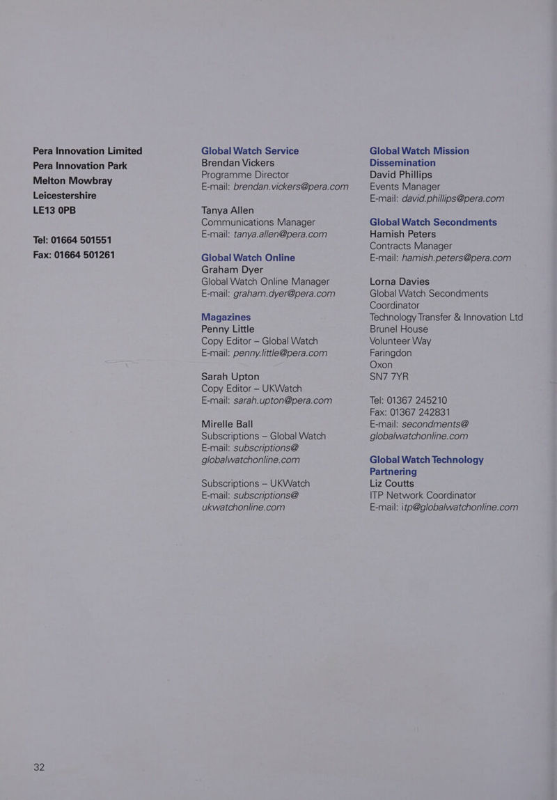 Pera Innovation Limited Pera Innovation Park Melton Mowbray Leicestershire LE13 OPB Tel: 01664 501551 Fax: 01664 501261 32 Global Watch Service Brendan Vickers Programme Director E-mail: brendan. vickers@pera.com Tanya Allen Communications Manager E-mail: tanya.allen@pera.com Global Watch Online Graham Dyer Global Watch Online Manager E-mail: graham.dyer@pera.com Magazines Penny Little Copy Editor — Global Watch E-mail: penny.little@pera.com Sarah Upton Copy Editor - UKWatch E-mail: sarah.upton@pera.com Mirelle Ball Subscriptions — Global Watch E-mail: subscriptions@ globalwatchonline.com Subscriptions — UKWatch E-mail: subscriptions@ ukwatchonline.com Global Watch Mission Dissemination David Phillips Events Manager E-mail: david. phillips@pera.com Global Watch Secondments Hamish Peters Contracts Manager E-mail: hamish.peters@pera.com Lorna Davies Global Watch Secondments Coordinator Technology Transfer &amp; Innovation Ltd Brunel House Volunteer Way Faringdon Oxon SN77YR Tel: 01367 245210 Fax: 01367 242831 E-mail: secondments@ globalwatchonline.com Global Watch Technology Partnering Liz Coutts ITP Network Coordinator E-mail: ito@globalwatchonline.com