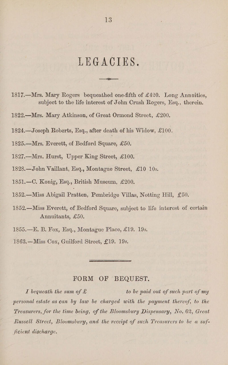 LEGACIES. 1817.—Mrs. Mary Rogers bequeathed one-fifth of £420. Long Annuities, subject to the life interest of John Crush Rogers, Esq., therein. 1822.—Mrs. Mary Atkinson, of Great Ormond Street, £200. 1824.—Joseph Roberts, Esq., after death of his Widow, £100. 1825.—Mrs. Everett, of Bedford Square, £50. 1827.—Mrs. Hurst, Upper King Street, £100. 1828.—J ohn Watlant Esq., Montague Street, £10 10s. 1851.—C. Konig, Esq., British Museum, £200. 1852.—Miss Abigail Deities; Pembridge Villas, Notting Hill, £50. 1852.—Miss Everett, of Bedford Square, subject to life interest of certain Annuitants, £50. 1855.—H. B. Fox, Esq., Montague Place, £19. 19s. 1863.—Miss Cox, Guilford Street, £19. 19s. FORM OF BEQUEST. I bequeath the sum of £ to be paid out of such part of my personal estate as can by law be charged with the payment thereof, to the Treasurers, for the time being, of the Bloomsbury Dispensary, No. 62, Great Russell Street, Bloomsbury, and the receipt of such Treasurers to be a suf- ficient discharge.