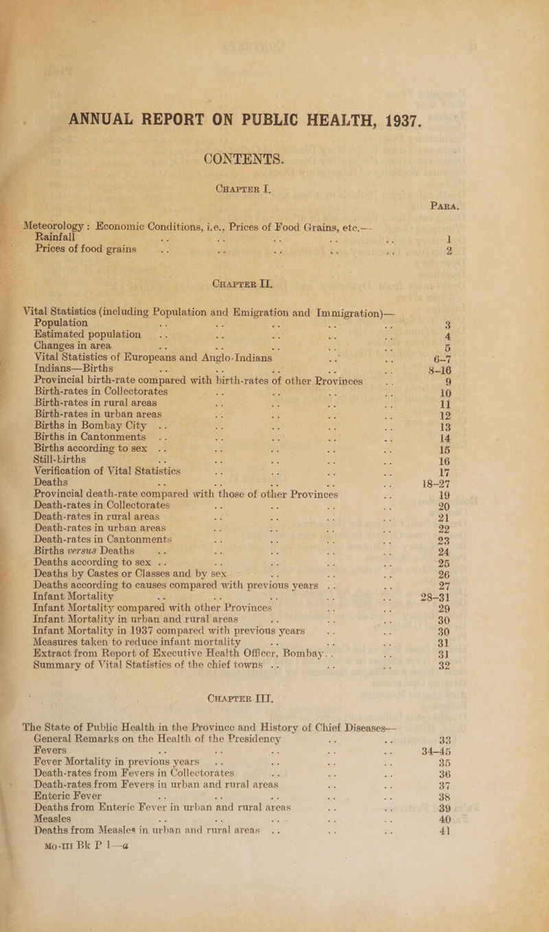 CONTENTS. CHAPTER I. _ Meteorology : pena Conditions, i.e., Prices of Food Grains, ete.—- Rainfall we By: rs pe He Prices of food grains ce vee a uns ie CHApreR II, Population Estimated population Changes in area : Vital Statistics of Europeans and Anglo- Indians Indians—Births Provincial birth-rate compared with birth- rates of other Provinces Birth-rates in Collectorates : Birth-rates in rural areas Birth-rates in urban areas Births in Bombay City Births in Cantonments Births according to sex Still-Lirths Verification of Vital Statistics Deaths Provincial death-rate compared with those of lthet Provinces Death-rates in Collectorates i fe Death-rates in rural areas Death-rates in urban areas Death-rates in Cantonments Births versus Deaths Deaths according to sex .. Deaths by Castes or Classes and by si sex Deaths according to causes compared with previous years Infant Mortality : Infant Mortality compared with other Provinces Infant Mortality in urban and rural areas Infant Mortality in 1937 compared with or ‘years Measures taken to reduce infant mortality Extract from Report of Executive Health Off fcer, Bombay. Summary of Vital Statistics of the chief towns Bc CHAPTER IIT, The State of Public Health in the Province and History of Chief Diseases— General Remarks on the Health of the pe erecaey Fevers Fever Mortality in previous years Death-rates from Fevers in Collectorates ; Death-rates from Fevers in urban and rural areas 1 Enteric Fever 4 Deaths from Enteric Foren in urban eed rural areas ie Measles Deaths from Measles in Seba and etal areas Mo-t1r Bk P l—a ' PARA, 33 34-45 35 36 37 39 4)