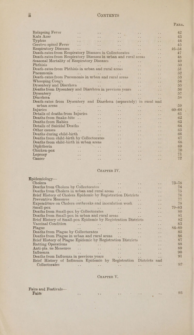 Para, Relapsing Fever .} 4 5 a on 42 Kala Azar bo My aie fs 0 43 Typhus r ~ ie fe ey 44 Cerebro-spinal Fever oF 4 wis Ny fs 45 Respiratory Diseases is os ss 46-54 Death-rates from Respiratory Diseases i in Collectorates sts ce 47 Death-rates from Respiratory Diseases in urban and rural! areas - 48 Seasonal Mortality of sigs sane Diseases oe ~ ve 49 Phthisis Pe 3 50 Death-rates from Phthisis in urban and rural areas Ls Age 51 Pneumonia ¥ fe 52 Death-rates from Pneumonia i in urban and rural areas a ‘ 53 Whooping Cough Ly 4 D 4 54 Dysentery and Diarrhea i Bs 55 Deaths from Dysentery and Diarrhea i in previous yoars= ..% i3 56 Dysentery he ih os 5 57 Diarrhea : ig 58 Death-rates from Dysentery and Diarrhoea (separately) ‘in rural and urban areas te 1 i 59 Injuries oP caer, Re a 60-64 . Details of deaths from Injuries * Ae = ms 61 Deaths from Snake-bite .. pa ve we th: 62 Deaths from Rabies #3 ie oe ae 3 63 Details of Suicidal Deaths ve Gs ¥ a 64 Other causes 58 3! oH i 1. 65 Deaths during child- birth | 5 ye is 66 Deaths from ehild-birth by Collectorates i iy Pe 67 Deaths from child-birth in urban areas zt, s i 68 Diphtheria ae a mi a am 69 Chicken-pox ate ais ae et ip 70 Leprosy os se ie a a 71 Cancer se oe - eg ie 12 CHAPrerR IV. Epidemiology— Cholera s ¥s ae 73-78 Deaths from Cholera by Collectorates WH = oe 74 Deaths from Cholera in urban and rural areas .. sk 75 Brief History of Cholera Epidemic by Registration Districts ae 76 Preventive Measures : : 3 77 Expenditure on Cholera outbreaks and inoculation work .. - 78 Small-pox = Tany a 79-83 Deaths from Small-pox by ‘Collectorates a e 80 Deaths from Small-pox in urban and rural areas 81 Brief History of Small- pox pon by Pecimanies Districts Ae 82 Vaccinal Condition : ae 83 Plague : Se 3 oe 84-89 Deaths from Plague by Collectorates Fs be = 85 Deaths from Plague in urban and rural areas... : a 86 Brief History of Plague eau by peerenenen Districts Si ‘a Ratting Operations : ae 88 Anti- pla. ue Measures... ai a ne i: 89 Influenza be 5d oe 90 Deaths from Influenza in previous years 91 Brief History of cara aaa by Registration Districts and Collectorates : a 92 CHAPTER V. Fairs and Festivals—